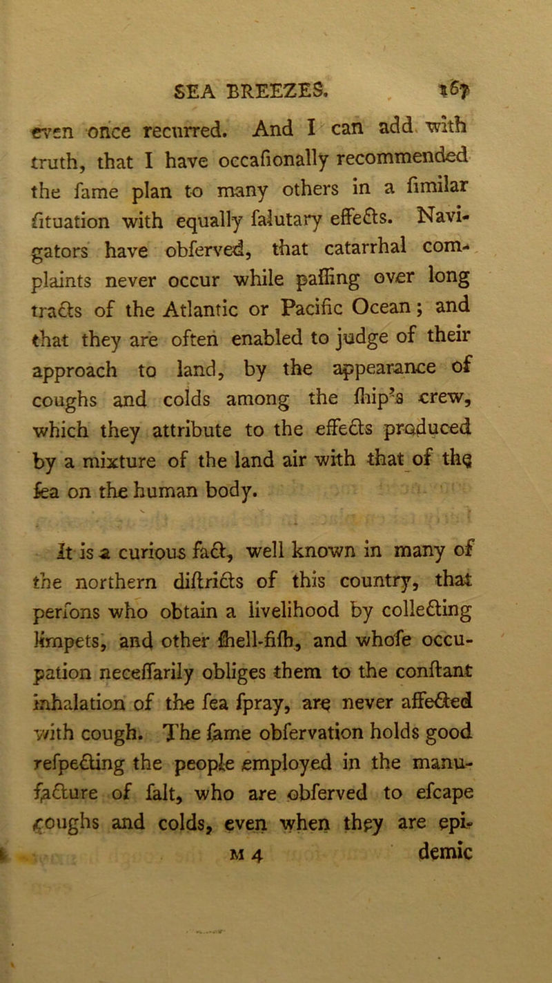 even once recurred. And I can add with truth, that I have occafionally recommended the fame plan to many others in a fimilar Situation with equally falutary effects. Navi- gators have obferved, that catarrhal com- plaints never occur while palling over long tracts of the Atlantic or Pacific Ocean; and that they are often enabled to judge of their approach to land, by the appearance of coughs and colds among the fhip’s crew, which they attribute to the effedts produced by a mixture of the land air with that of the fea on the human body. It is a curious fa&, well known in many of the northern diftricts of this country, that perfons who obtain a livelihood by collecting krnpets, and other fhell-filh, and whofe occu- pation neceflarily obliges them to the conftant inhalation of the fea fpray, are never alfe&ed with cough. The lame obfervation holds good refpeding the people employed in the manu- fyCture of fait, who are obferved to efcape ,roughs and colds, even when they are epk m 4 demic