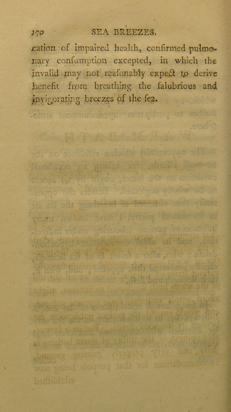 nation of impaired health, confirmed pulmo- nary confamption excepted, in which the invalid may not rcafonabiy expect t,o derive benefit from breathing the falubrious and ymri go rating breezes of the fea.