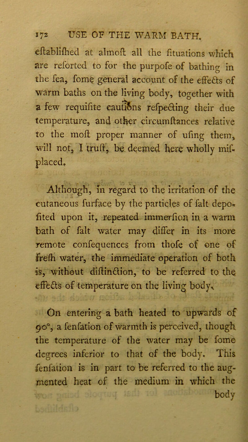 eftablifhed at almofl all the fituations which are reforted to for the purpofe of bathing in the fea, fome general account of the effe&s of warm baths on the living body, together with a few requifite cautions refpe&ing their due temperature, and other circumftances relative to the molt proper manner of ufing them, will not, I truft, be deemed here wholly mif- Although, in regard to the irritation of the cutaneous furface by the particles of fait depo-r fited upon it, repeated immerfion in a warm bath of fait water may differ in its more remote confequences from thofe of one of frefh water, the immediate operation of both is, without diftin£lion, to be referred to the effects of temperature on the living body,. On entering a bath heated to upwards of 90°, a fenfation of warmth is perceived, though the temperature of the water may be fome degrees inferior to that of the body. This fenfation is in part to be referred to the aug- mented heat of the medium in which the body