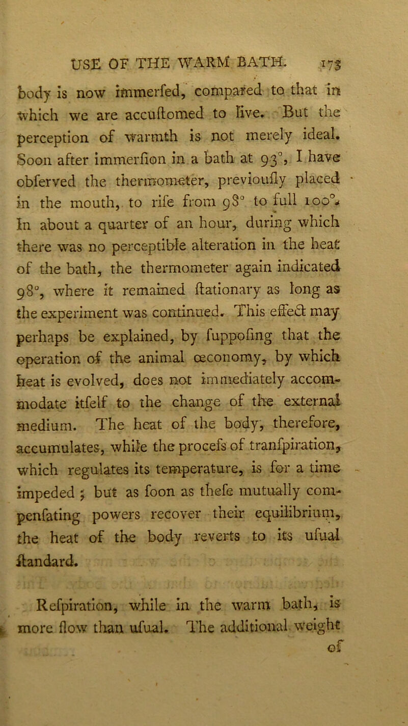 body is now immerfed, compared to that in Which we are accuftomed to live. But the perception of warmth is not merely ideal. Soon after immerfion in a bath at 93% I have obferved the thermometer, previoufly placed * in the mouth, to rife from 98° to full ioo°* In about a quarter of an hour, during which there was no perceptible alteration in the heat of the bath, the thermometer again indicated 98% where it remained ftationary as long as the experiment was continued. This effeft may perhaps be explained, by fuppofing that the operation of the animal ceconomy, by which heat is evolved, does not immediately accom- modate itfelf to the change of the external medium. The heat of the body, therefore, accumulates, while the procefs of tranfpiration, which regulates its temperature, is for a time ~ impeded j but as foon as thefe mutually com- penfating powers recover their equilibrium, the heat of the body reverts to its ufual ftandard. Refpiration, while in the warm bath, is more How than ufual. The additional weight of