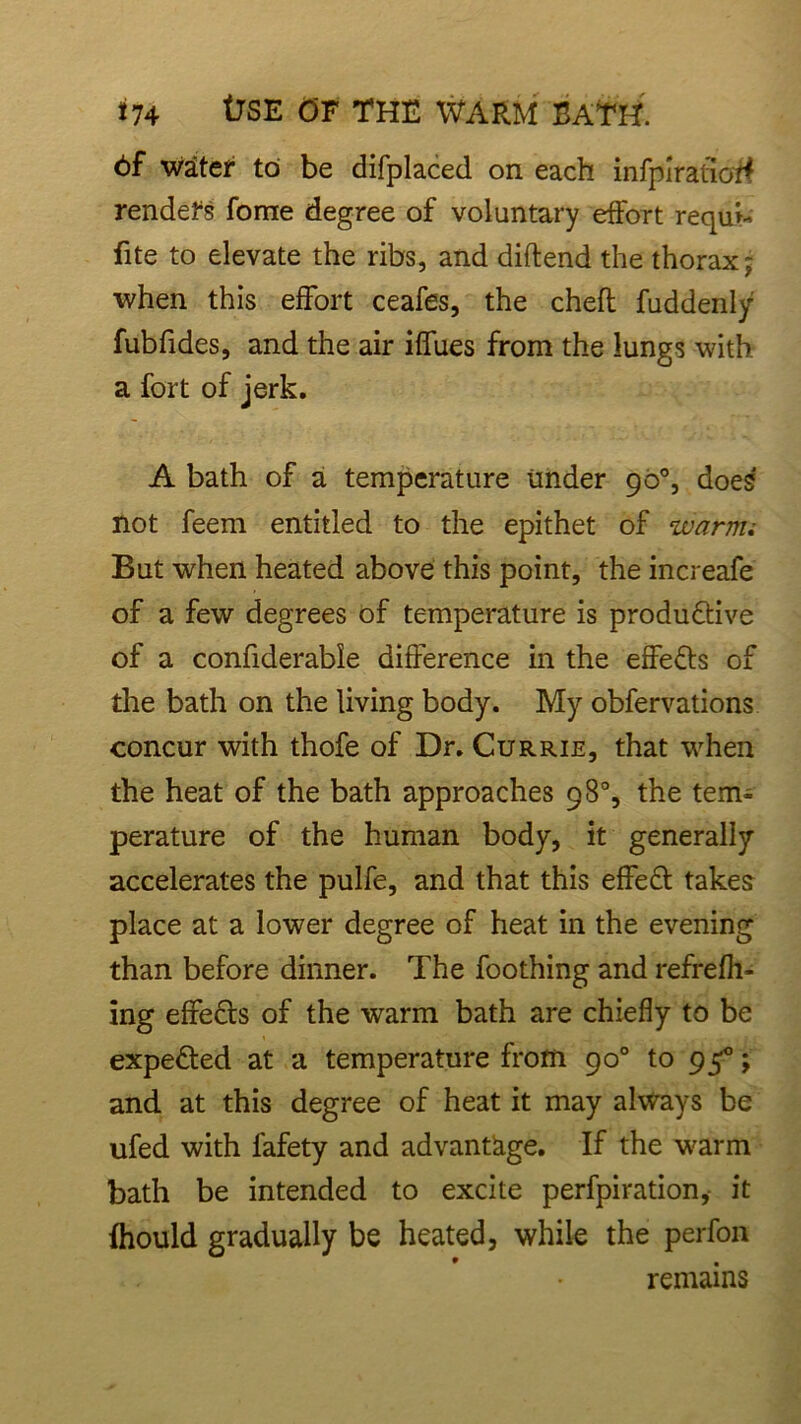 6f water to be difplaced on each infplratioff renders forne degree of voluntary effort requh fite to elevate the ribs, and diftend the thorax; when this effort ceafes, the chefl fuddenly fubfides, and the air iffues from the lungs with a fort of jerk. A bath of a temperature under 90°, does not feem entitled to the epithet of warm; But when heated above this point, the increafe of a few degrees of temperature is produftive of a confiderabie difference in the effects of the bath on the living body. My obfervations concur with thofe of Dr. Currie, that when the heat of the bath approaches 98% the tem- perature of the human body, it generally accelerates the pulfe, and that this effe£t takes place at a lower degree of heat in the evening than before dinner. The foothing and refrefh- ing effects of the warm bath are chiefly to be expected at a temperature from 90° to 95°; and at this degree of heat it may always be ufed with fafety and advantage. If the warm bath be intended to excite perfpiration,- it fhould gradually be heated, while the perfon remains
