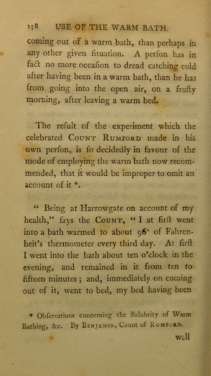 coming out of a warm bath, than perhaps in any other given fituation. A perfon has in fa6c no more occalion to dread catching cold after having been in a warm bath, than he has from going into the open air, on a frofty morning, after leaving a warm bed. The refult of the experiment which the celebrated Count Rumford made in his own perfon, is fo decidedly in favour of the mode of employing the warm bath now recom- mended, that it would be improper to omit an account of it *. . . V <c Being at Harrowgate on account of my health,” fays the Count, “ I at firffc went into a bath warmed to about 96° of Fahren- heit’s thermometer every third day. At firfl I went into the bath about ten o’clock in the evening, and remained in it from ttn to fifteen minutes ; and, immediately on coming out of it, went to bed, my bed having been * Obfervations concerning the Salubrity of Warm Bathing, &c. By Benjamin, Count of Rumford. well