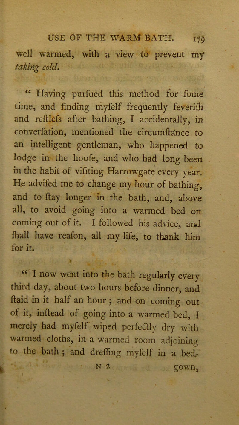 well warmed, with a view to prevent my taking cold. <e Having purfued this method for fome time, and finding myfelf frequently feverilh and refijefs after bathing, I accidentally, in converfation, mentioned the circumftaince to an intelligent gentleman, who happened to lodge in the houfe, and who had long been in the habit of vifiting Harrowgate every year. He advifed me to change my hour of bathing, and to ftay longer in the bath, and, above all, to avoid going into a warmed bed on coming out of it. I followed his advice, and fhall have reafon, all my life, to thank him for it. I “ I now went into the bath regularly every third day, about two hours before dinner, and ftaid in it half an hour ; and on coming out of it, inftead of going into a warmed bed, I merely had myfelf wiped perfe&Iy dry with warmed cloths, in a warmed room adjoining to the bath ; and drefiing myfelf in a bed- n 2 gown,