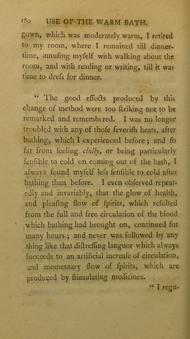 gown, which was moderately warm, I retired to my room, where I remained till dinner- time, amufing myfelf with walking about the room, and with reading or writing, till it was time to drefs for dinner. “ The good effe&s produced by this change of method were too ftriking not to be remarked and remembered. I was no longer troubled with any of thofe feverifli heats, after bathing, which I experienced before ; and fo far from feeling chilly, or being particularly fenfible to cold on coming out of the bath, I always found myfelf lefs fenfible to cold after bathing than before. I even obferved repeat- edly and invariably, that the glow of health, and pleafmg flow of fpirits, which refulted from the full and free circulation of the blood which bathing had brought on, continued for many hours ; and never was followed by any thing like that diftrefling languor which always fucceeds to an artificial increafe of circulation, and momentary flow of fpirits, which are produced by flimulating medicines.