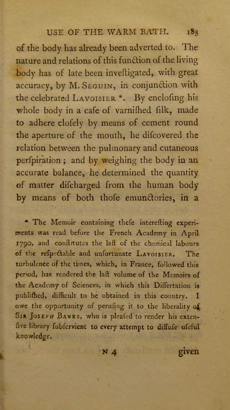 of the body has already been adverted to. The nature and relations of this fun&ion of the living body has of late been inveftigated, with great accuracy, by M. Seguin, in conjun£tion with the celebrated Lavoisier #. By enclofing his whole body in a cafe of varnifhed filk, made to adhere clofely by means of cement round the aperture of the mouth, he difcovered the relation between the pulmonary and cutaneous perfpiration ; and by weighing the body in an accurate balance, he determined the quantity of matter difcharged from the human body by means of both thofe emun&ories, in a * The Memoir containing thefe interefting experi- ments was read before the French Academy in April 1790, and conftrtutes the laft of the chemical labours of the refp^ftable and unfortunate Lavoisier. The turbulence of the times, which, in France, followed this period, has rendered the laft volume of the Memoirs of the Academy of Sciences, in which this Differtation is publilhed, difficult to be obtained in this country. I owe the opportunity of peruling it to the liberality o£ Sir Joseph Banks, who is pleafed to render his exten- five library fubfervient to every attempt to diffufe ufeful knowledge. n 4 given