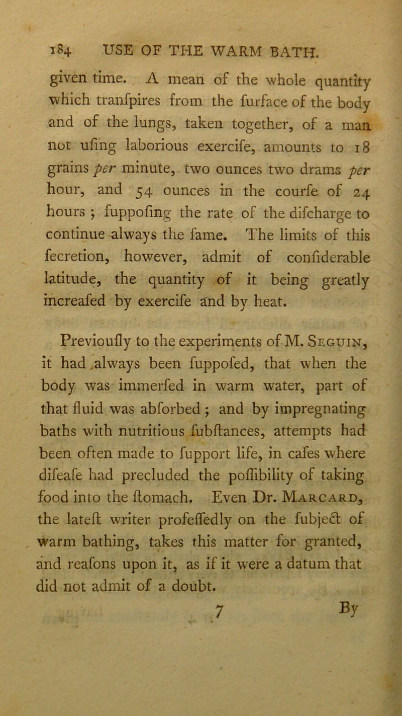 given time. A mean of the whole quantity which tranfpires from the furface of the body and of the lungs, taken together, of a man not uling laborious exercife, amounts to 18 grains per minute, two ounces two drams per hour, and 54 ounces in the courfe of 24 hours ; fuppofmg the rate of the difcharge to continue always the fame. The limits of this fecretion, however, admit of confiderable latitude, the quantity of it being greatly increafed by exercife and by heat. Previoufly to the experiments of M. Seguin, it had,always been fuppofed, that when the body was immerfed in warm water, part of that fluid was abforbed ; and by impregnating baths with nutritious fubflances, attempts had been often made to fupport life, in cafes where difeafe had precluded the poffibility of taking food into the flomach. Even Dr. Marcard, the latefl writer profeffedly on the fubjedt of warm bathing, takes this matter for granted, and reafons upon it, as if it were a datum that did not admit of a doubt. 7 By