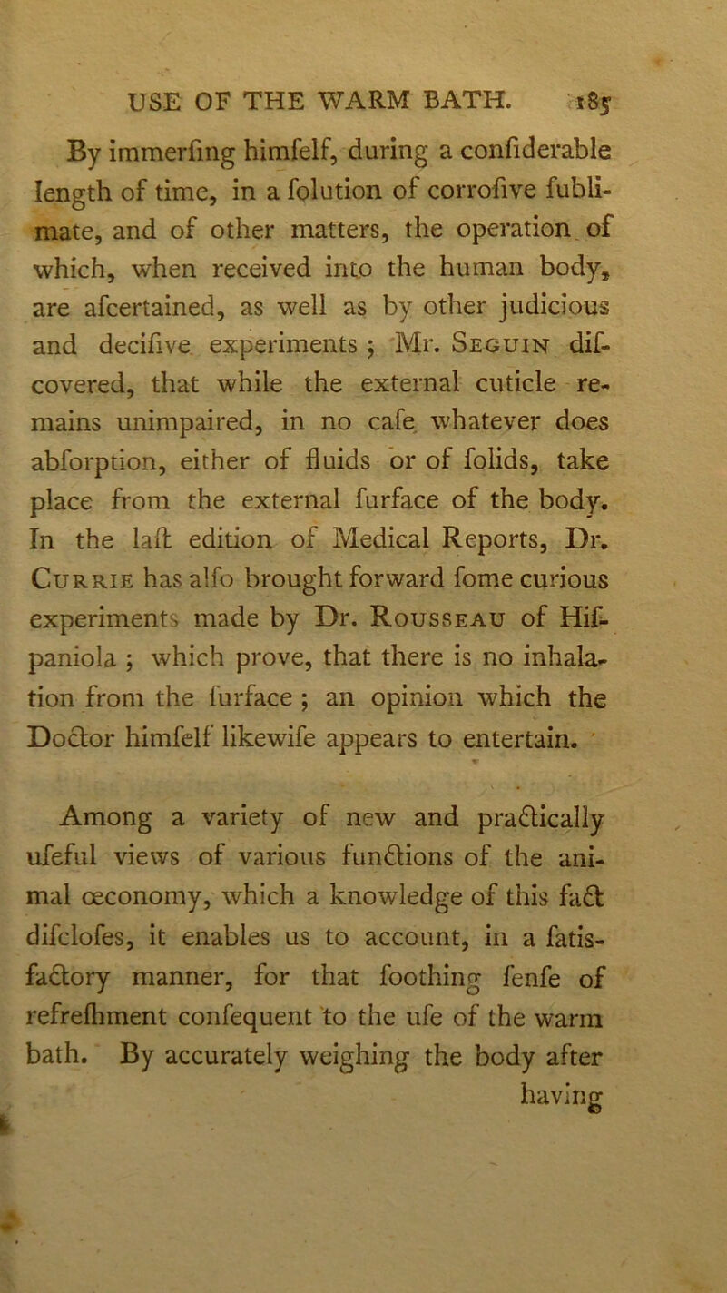 By immerfmg himfelf, during a confiderable length of time, in a folution of corrofive fubli- mate, and of other matters, the operation of which, when received into the human body, are afcertained, as well as by other judicious and decifive experiments ; Mr. Seguin dif- covered, that while the external cuticle re- mains unimpaired, in no cafe whatever does abforption, either of fluids or of folids, take place from the external furface of the body. In the lafl edition of Medical Reports, Dr. Currie has alfo brought forward fome curious experiments made by Dr. Rousseau of Hif- paniola ; which prove, that there is no inhala- tion from the furface ; an opinion which the Doctor himfelf likewife appears to entertain. tr Among a variety of new and practically ufeful views of various functions of the ani- mal ceconomy, which a knowledge of this faCt difclofes, it enables us to account, in a Satis- factory manner, for that foothing fenfe of refrefhment confequent to the ufe of the warm bath. By accurately weighing the body after