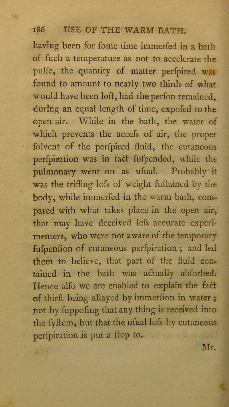 having been for fome time immerfed in a bath of fiich a temperature as not to accelerate the pulfe, the quantity of matter perfpired was found to amount to nearly two thirds of what would have been loft, had the perfon remained, during an equal length of time, expofed to the open air. While in the bath, the water of which prevents the accefs of air, the proper folvent of the perfpired fluid, the cutaneous perfpiration was in fa& fufpended, while the pulmonary went on as ufual. Probably it was the trifling lofs of weight fuftained by the body, while immerfed in the warm bath, com- pared with what takes place in the open air, that may have deceived lefs accurate experi- menters, who were not aware of the temporary fufpenfion of cutaneous perfpiration ; and led them to believe, that part of the fluid con- tained in the bath was a&ually abforbed. Hence alfo we are enabled to explain the fact of third being allayed by immerfion in water ; not by fuppofmg that any thing is received into the fyftem, but that the ufual lofs by cutaneous perfpiration is put a ftop to. Mr.