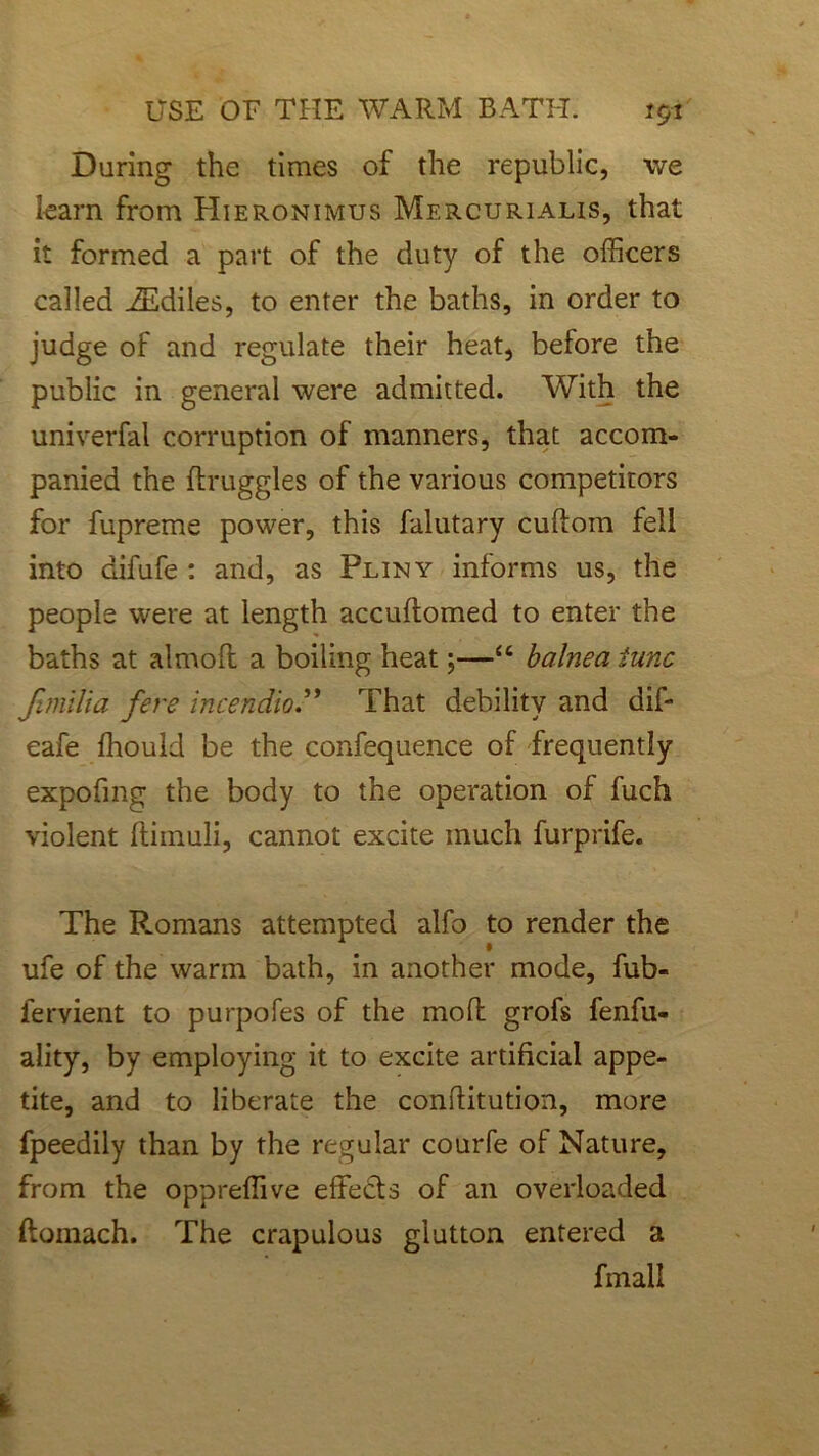 During the times of the republic, we learn from Hieronimus Mercurialis, that it formed a part of the duty of the officers called iEdiles, to enter the baths, in order to judge of and regulate their heat, before the public in general were admitted. With the univerfal corruption of manners, that accom- panied the ftruggles of the various competitors for fupreme power, this falutary cuftoin fell into difufe : and, as Pliny informs us, the people were at length accuftomed to enter the baths at almoft a boiling heat;—“ balnea tunc fimliia fere incendioThat debility and dif- eafe ffiould be the confequence of frequently expofing the body to the operation of fuch violent ftimuli, cannot excite much furprife. The R.omans attempted alfo to render the ufe of the warm bath, in another mode, fub- lervient to purpofes of the mod grofs fenfu- ality, by employing it to excite artificial appe- tite, and to liberate the conftitution, more fpeedily than by the regular courfe of Nature, from the oppreffive effects of an overloaded ftomach. The crapulous glutton entered a fmall