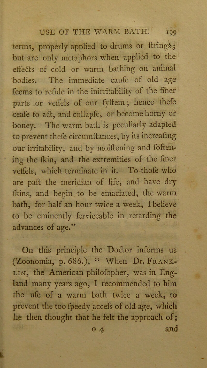 terms, properly applied to drums or firing^ but are only metaphors when applied to the effects of cold or warm bathing on animal bodies. The immediate caufe of old age feems to refide in the inirritability of the finer parts or veffels of our fyftem; hence thefe ceafe to act, and collapfe, or become horny or boney. The warm bath is peculiarly adapted to prevent thefe circumftances, by its increafmg our irritability, and by moiftening and foften- ing the fkin, and the extremities of the finer velfels, which terminate in it. To thofe who are pafl the meridian of life, and have dry fkins, and begin to be emaciated, the warm bath, for half an hour t-wice a week, I believe to be eminently ferviceable in retarding the advances of age.” On this principle the Doctor informs us (Zoonomia, p. 686.), “ When Dr. Frank- lin, the American philofopher, was in Eng- land many years ago, I recommended to him the ufe of a warm bath twice a week, to prevent the too fpeedy accefs of old age, which he then thought that he felt the approach of; o 4 and