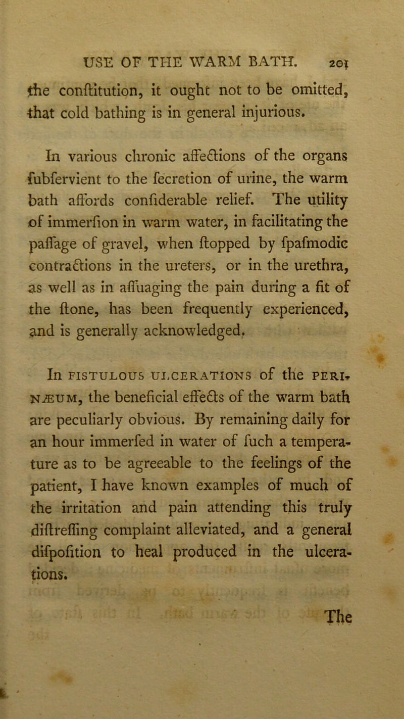 the confiitution, it ought not to be omitted, that cold bathing is in general injurious. In various chronic affedlions of the organs fubfervient to the fecretion of urine, the warm bath affords confiderable relief. The utility of immerfion in warm water, in facilitating the paflage of gravel, when flopped by fpafmodic contractions in the ureters, or in the urethra, as well as in affuaging the pain during a fit of the done, has been frequently experienced, and is generally acknowledged. In FISTULOUS ULCERATIONS of tile PERI* NiEUM, the beneficial effedts of the warm bath are peculiarly obvious. By remaining daily for an hour immerfed in water of fuch a tempera- ture as to be agreeable to the feelings of the patient, I have known examples of much of the irritation and pain attending this truly diflreffmg complaint alleviated, and a general difpofition to heal produced in the ulcera- tions. The I