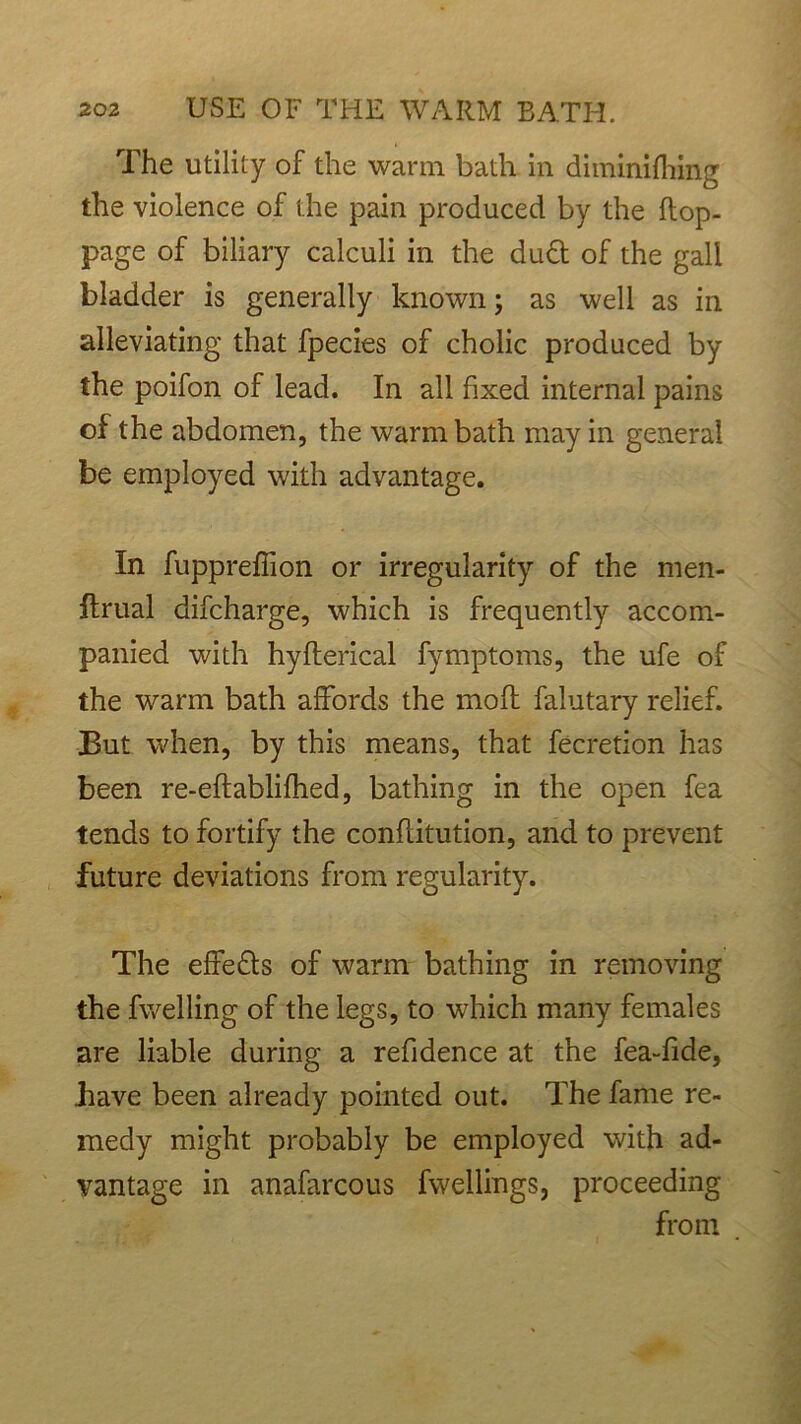 The utility of the warm bath in diminifliing the violence of the pain produced by the flop- page of biliary calculi in the dud of the gall bladder is generally known; as well as in alleviating that fpecies of cholic produced by the poifon of lead. In all fixed internal pains of the abdomen, the warm bath may in general be employed with advantage. In fuppreffion or irregularity of the men- flrual difcharge, which is frequently accom- panied with hyflerical fymptoms, the ufe of the warm bath affords the mofl falutary relief. But when, by this means, that fecretion has been re-eflablifhed, bathing in the open fea tends to fortify the confiitution, and to prevent future deviations from regularity. The effeds of warm bathing in removing the fwelling of the legs, to which many females are liable during a refidence at the fea-fide, bave been already pointed out. The fame re- medy might probably be employed with ad- vantage in anafarcous fwellings, proceeding from