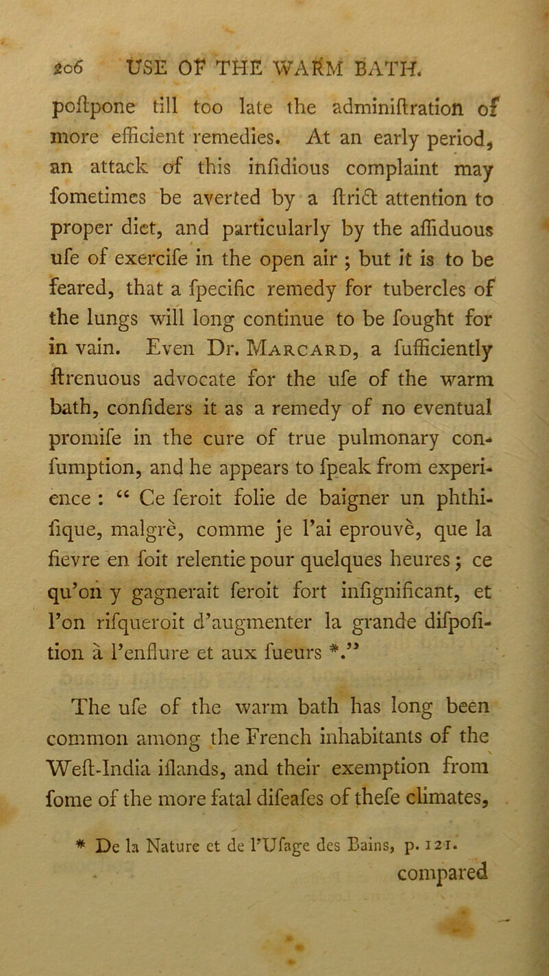 poltpone till too late the adminiflration of more efficient remedies. At an early period, an attack of this infidious complaint may fometimes be averted by a ftrict attention to proper diet, and particularly by the affiduous ufe of exercife in the open air ; but it is to be feared, that a fpecific remedy for tubercles of the lungs will long continue to be fought for in vain. Even Dr. Marcard, a fufficiently ftrenuous advocate for the ufe of the warm bath, confiders it as a remedy of no eventual promife in the cure of true pulmonary con- fumption, and he appears to fpeak from experi- ence : “ Ce feroit folie de baigner un phthi- iique, malgre, comme je Tai eprouve, que la fievre en foit relentie pour quelques heures; ce qu’on y gagnerait feroit fort infignificant, et Ton rifqueroit d’augmenter la grande difpofi- tion a Fendure et aux fueurs V5 The ufe of the warm bath has long been common among the French inhabitants of the Weft-India illands, and their exemption from fome of the more fatal difeafes of thefe climates, * Dc la Nature et de TUfage des Bains, p. 121. compared