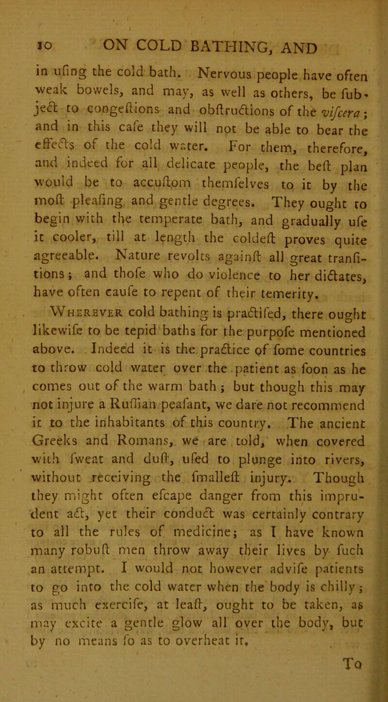 10 ON COLD BATHING, AND in ufing the cold bath. Nervous people have often weak bowels, and may, as well as others, be fub* ject to congeftions and obflruftions of the vifcera; and in this cafe they will not be able to bear the effects of the cold water. For them, therefore, and indeed for all delicate people, the bed plan would be to accuftom themfelves to it by the rnofl: pleafing and gentle degrees. They ought to begin with the temperate bath, and gradually ufe it cooler, till at length the coldeft proves quite agreeable. Nature revolts againft all great tranfi- tions; and thole who do violence to her diftates, have often caufe to repent of their temerity. Wherever cold bathing is p raft i fed, there ought likewife to be tepid baths for the purpofe mentioned above. Indeed it is the praftice of fome countries to throw cold water over the.patient as foon as he comes out of the warm bath; but though this may not injure a Ruffian peafant, we dare not recommend it to the inhabitants of this country. The ancient Greeks and Romans, we are told, when covered with fweat and duff, ufed to plunge into rivers, without receiving the fmallefl injury. Though they might often efcape danger from this impru- dent aft, yet their conduct was certainly contrary to all the rules of medicine; as I have known many robuft men throw away their lives by fuch an attempt. I would not however advife patients to go into the cold water when the body is chilly; as much exercife, at lead, ought to be taken, as may excite a gentle glow all over the body, but by no means fo as to overheat it. To