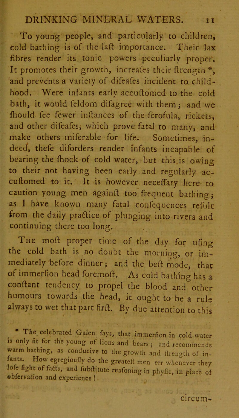 To young people, and particularly to children, cold bathing is of the laft importance. Their lax fibres render its tonic powers peculiarly proper. It promotes their growth, increafes their ftre-ngth *, and prevents a variety of difeafes incident to child- hood. Were infants early accuftomed to the cold bath, it would feldom difagree with them; and we Ihould fee fewer infiances of the fcrofula, rickets, and other difeafes, which prove fatal to many, and make others miferable for life. Sometimes, in- deed', thefe diforders render infants incapable of bearing the fhock of cold water, but this is owing to their not having been early and regularly ac- cuftomed to it. It is however neceffary here to caution young men againft too frequent bathing; as I have known many fatal confequences refulc from the daily practice of plunging into rivers and continuing there too long. The mod proper time of the day for ufing the cold bath is no doubt the morning, or im- mediately before dinner; and the belt mode, that of immerfion head foremoft. As cold bathing has a conftant tendency to propel the blood and other humours towards the head, it ought to be a rule always to wet that part firft. By due attention to this * The celebrated Galen fays, that immerfion in cold water is only fit for the young of lions and bears ; and recommends warm bathing, as conducive to the growth and ftrength of in- fants How egregioufiy do the greateil men err whenever they lofe fight of fadls, and fubftitute reafoning in phyfic, in place of ttb-fervation and experience ! circum-