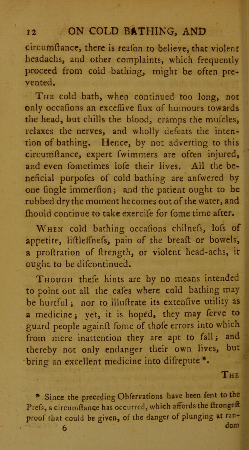 circumftance, there is reafon to believe, that violent headachs, and other complaints, which frequently proceed from cold bathing, might be often pre- vented. The cold bath, when continued too long, not only occafions an exceflive flux of humours towards the head, but chills the blood, cramps the mufcles, relaxes the nerves, and wholly defeats the inten- tion of bathing. Hence, by not adverting to this circumftance, expert fwimmers are often injured, and even fometimes lole their lives. All the be- neficial purpofes of cold bathing are anfwered by one Angle immerfion; and the patient ought to be rubbed dry the moment hecomes out of the water, and ihould continue to take exercife for fome time after. When cold bathing occafions chilnefs, lofs of appetite, liftleflhefs, pain of the breaft or bowels, a proftration of ftrength, or violent head-achs, it ought to be difcontinued. Though thefe hints are by no means intended to point out all the cafes where cold bathing may be hurtful; nor to illuftrate its extenfive utility as a medicine j yet, it is hoped, they may ferve to guard people againft fome of thpfe errors into which from mere inattention they are apt to fall j and thereby not only endanger their own lives, but bring an excellent medicine into difrepute *. The / * Since the preceding Obfervations have been fent to the Prefs, a circumftance has occurred, which affords the ftrongeft proof that could be given, of the danger of plunging at ran- a dom