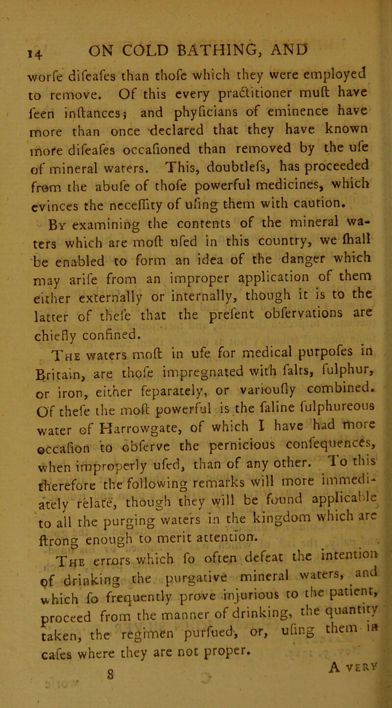 worfe difeafes than thofc which they were employed to remove. Of this every practitioner muft have ieen inftances; and phyficians of eminence have more than once 'declared that they have known mote difeafes occafioned than removed by the ufe of mineral waters. This, doubtlefs, has proceeded from the abufe of thofe powerful medicines, which evinces the neceflity of ufing them with caution. By examining the contents of the mineral wa- ters which are molt ufed in this country, we (hall be enabled to form an idea of the danger which may arife from an improper application of them either externally or internally, though it is to the latter of thefe that the prelent obfervations are chiefly confined. The waters molt in ufe for medical purpofes in Britain, are thofe impregnated with falts, fulphur, or iron, either feparately, or varioufly combined. Of thefe the mod powerful is the faline fulphureous water of Harrowgate, of which I have had more occafion to obferve the pernicious confluences, when improperly ufed, than of any other. Io this therefore the following remarks will more immedi- ately relate, though they will be found applicable to all the purging waters in the kingdom which arc ftron^ enough to merit attention. The errors which fo often defeat the intention of drinking the purgative mineral waters, and which fo frequently prove injurious to the patient, proceed from the manner of drinking, the quantity taken, the regimen purfued, or, ufing them i» cafes where they are not proper. 8 A VERV