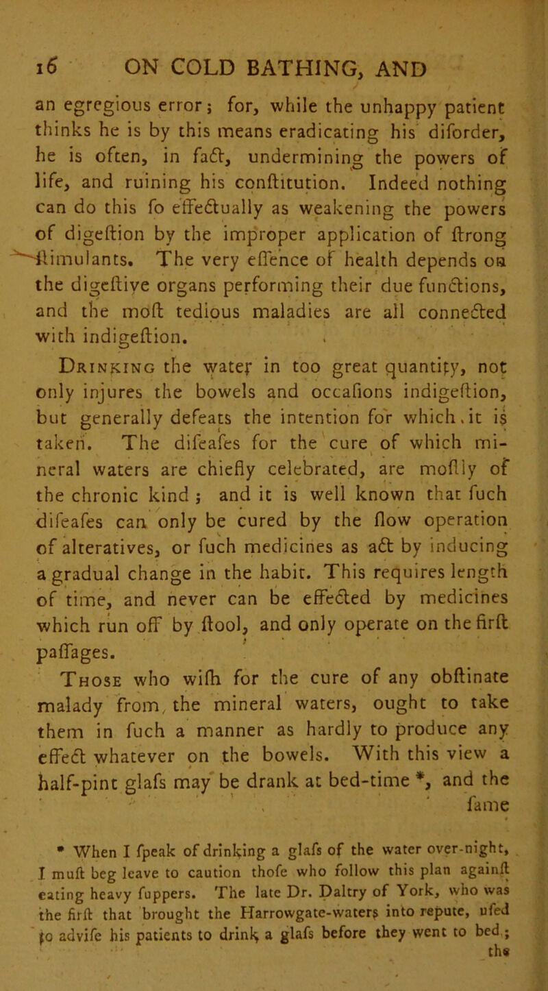 an egregious error; for, while the unhappy patient thinks he is by this means eradicating his diforder, he is often, in fadt, undermining the powers of life, and ruining his conftitution. Indeed nothing can do this fo effedtually as weakening the powers of digeftion by the improper application of ftrong 'Tlimulants. The very effence of health depends oa the digeftiye organs performing their due functions, and the moffc tedious maladies are all connected ' ' • : . ; ■» with indigeftion. Drinking the watey in too great quantity, not only injures the bowels and occafions indigeftion, but generally defeats the intention for which.it is taken. The difeafes for the cure of which mi- neral waters are chiefly celebrated, are moftly of the chronic kind ; and it is well known that fuch difeafes can only be cured by the flow operation of alteratives, or fuch medicines as a£t by inducing a gradual change in the habit. This requires length of time, and never can be effected by medicines which run off by ftool, and only operate on thefirft paffages. Those who wifh for the cure of any obftinate malady from, the mineral waters, ought to take them in fuch a manner as hardly to produce any effect whatever on the bowels. With this view a • * • j half-pint glafs may be drank at bed-time *, and the , fame • When I fpeak of drinking a glafs of the water over-night, I muft beg leave to caution thofe who rollow this plan again!! eating heavy fuppers. The late Dr. Daltry of York, who was the firft that brought the Harrowgate-waters into repute, uled fo advife his patients to drinl> a glafs before they went to bed ;