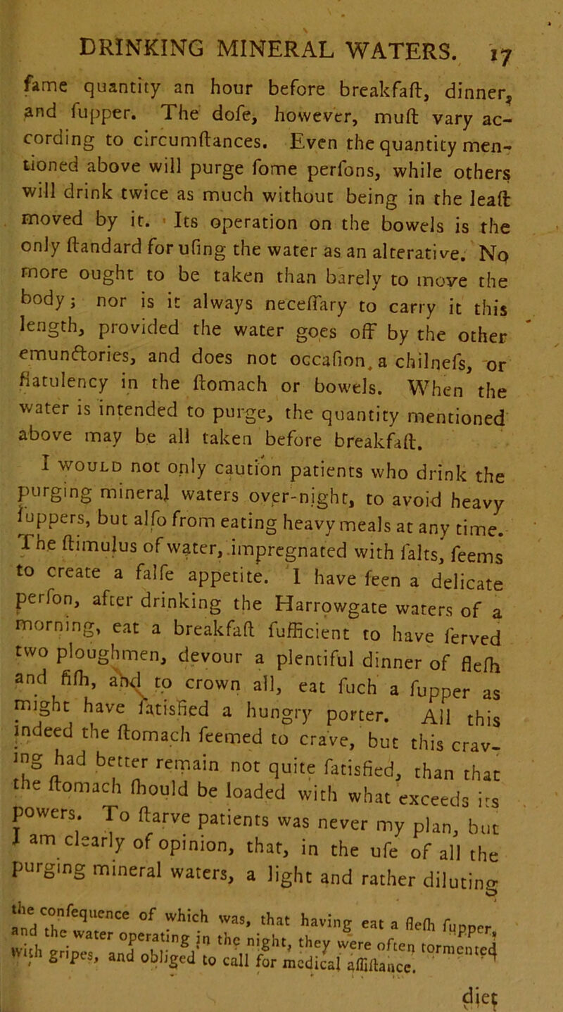 fame quantity an hour before breakfafl, dinner, and fupper. The dofe, however, muft vary ac- cording to circumftances. Even the quantity men- tioned above will purge fome perlbns, while others will drink twice as much without being in the leaft moved by it. Its operation on the bowels is the only ftandard for ufing the water as an alterative. No more ought to be taken than barely to moye the body j nor is it always neceffary to carry it this length, provided the water goes off by the other emunftories, and does not occafion, a chilnefs, or flatulency in the ftomach or bowels. When the water is intended to purge, the quantity mentioned above may be all taken before breakfafl. I would not only caution patients who drink the purging mineral waters over-night, to avoid heavy luppers, but alfo from eating heavy meals at any time. Ene ftimulus of water,.impregnated with lalts, feems to create a falfe appetite. I have feen a delicate perfon, after drinking the Harrowgate waters of a morning, eat a breakfafl fufficient to have ferved two ploughmen, devour a plentiful dinner of flefff and fifh, ahd to crown all, eat fuch a fupper as might have iatished a hungry porter. All this indeed the ftomach feemed to crave, but this crav- mg had better remain not quite fatisfied, than that the ftomach Ihould be loaded with what exceeds i-s powers, ro ftarve patients was never my plan, but I am clearly of opinion, that, in the ufe of all the purging mineral waters, a light and rather diluting 5 the confequence of which was, that having eat a flefh fUDDrr