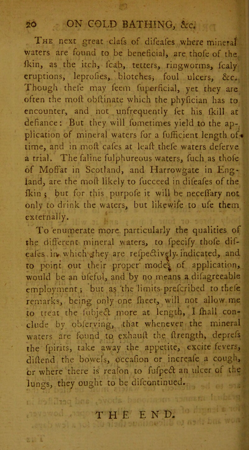 The next great dafs of difeafes where mineral waters are found to be beneficial, are thofe of the ikin, as the itch, icab, tetters, ringworms, fcaly eruptions, leprofies, blotches; foul ulcers, &c. Though thele may feem fuperficial, yet they are often the moll obftinate which the phyfician has to encounter, and not unfrequently fet his fkill at defiance: But they will fometimes yield to the ap- plication of mineral waters for a fufficient length of* time, and in molt cafes at leaft thefe waters deferve a trial. The faline fulphureous waters, fuch.as thofe of Moffat in Scotland, and Harrowgate in Eng- land, are the mod likely to fucceed in difeafes of the fkin i but for this purpofe it will be neceffary not only to drink the waters, but likewife to ufe them externally. To enumerate more particularly the qualities of the different mineral waters, to fpecify thofe dif- eafes irv which' tfhey are refpeftiv^ly-indicated, and to point out their proper mode'^ of application, would be an ufeful, and by no means a difagreeable employment; but as'the limits preferibed to thefe remarks, being only one flieer, will not allow me to treat the fubject more at length, I fhall con- clude by obferving, that whenever the mineral waters are found to exhauit the ffrength, deprefs the fpirics, take away the appetite, excite fevers, diftend the bowels, occaffon or increale a cough, or where there is rcafon to fufpeft an ulcer of the lungs, they ought to be difeontinued. THE END.