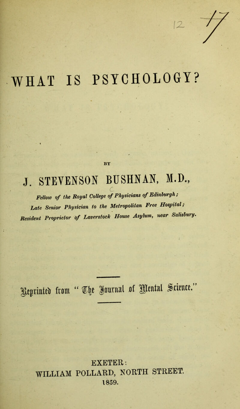 WHAT IS PSYCHOLOGY? BY J STEVENSON BUSHNAN, M.D., C Fellow of the Royal College of Physicians of Edinburgh; Late Senior Physician to the Metropolitan Free Hospital; Resident Proprietor of Laverstock Home Asylum, near Salisbury. lUpittttli fain “ liranial EXETER: ■WILLIAM POLLARD, NORTH STREET. 1859.