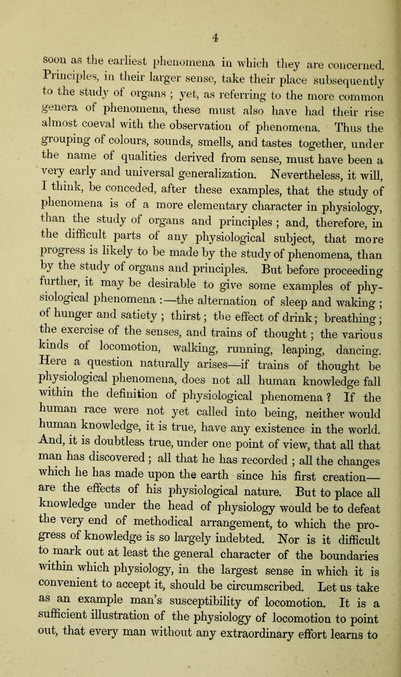 soon as the earliest phenoinena in which they are concerned. Principles, in their larger sense, take their place subsequently to the study of organs ; yet, as referring to the more common genera of phenomena, these must also have had their rise almost coeval with the observation of phenomena. Thus the grouping of colours, sounds, smells, and tastes together, under the name of qualities derived from sense, must have been a very early and universal generalization. Nevertheless, it will, I think, be conceded, after these examples, that the study of phenomena is of a more elementary character in physiology, than the study of organs and principles ; and, therefore, in the difficult parts of any physiological subject, that more progress is likely to be made by the study of phenomena, than by the study of organs and principles. But before proceeding furthei, it may be desirable to give some examples of phy- siological phenomena :—the alternation of sleep and waking ; of hunger and satiety ; thirst; the effect of drink; breathing; the exercise of the senses, and trains of thought; the various kinds of locomotion, walking, running, leaping, dancing. Here a question naturally arises—if trains of thought be physiological phenomena, does not all human knowledge fall within the definition of physiological phenomena ? If the human race were not yet called into being, neither would human knowledge, it is true, have any existence in the world. And, it is doubtless true, under one point of view, that all that man has discovered ; all that he has recorded ; all the changes which he has made upon the earth since his first creation- are the effects of his physiological nature. But to place all knowledge under the head of physiology would be to defeat the very end of methodical arrangement, to which the pro- gress of knowledge is so largely indebted. Nor is it difficult to mark out at least the general character of the boundaries within which physiology, in the largest sense in which it is convenient to accept it, should be circumscribed. Let us take as an example man s susceptibility of locomotion. It is a sufficient illustration of the physiology of locomotion to point out, that every man without any extraordinary effort learns to