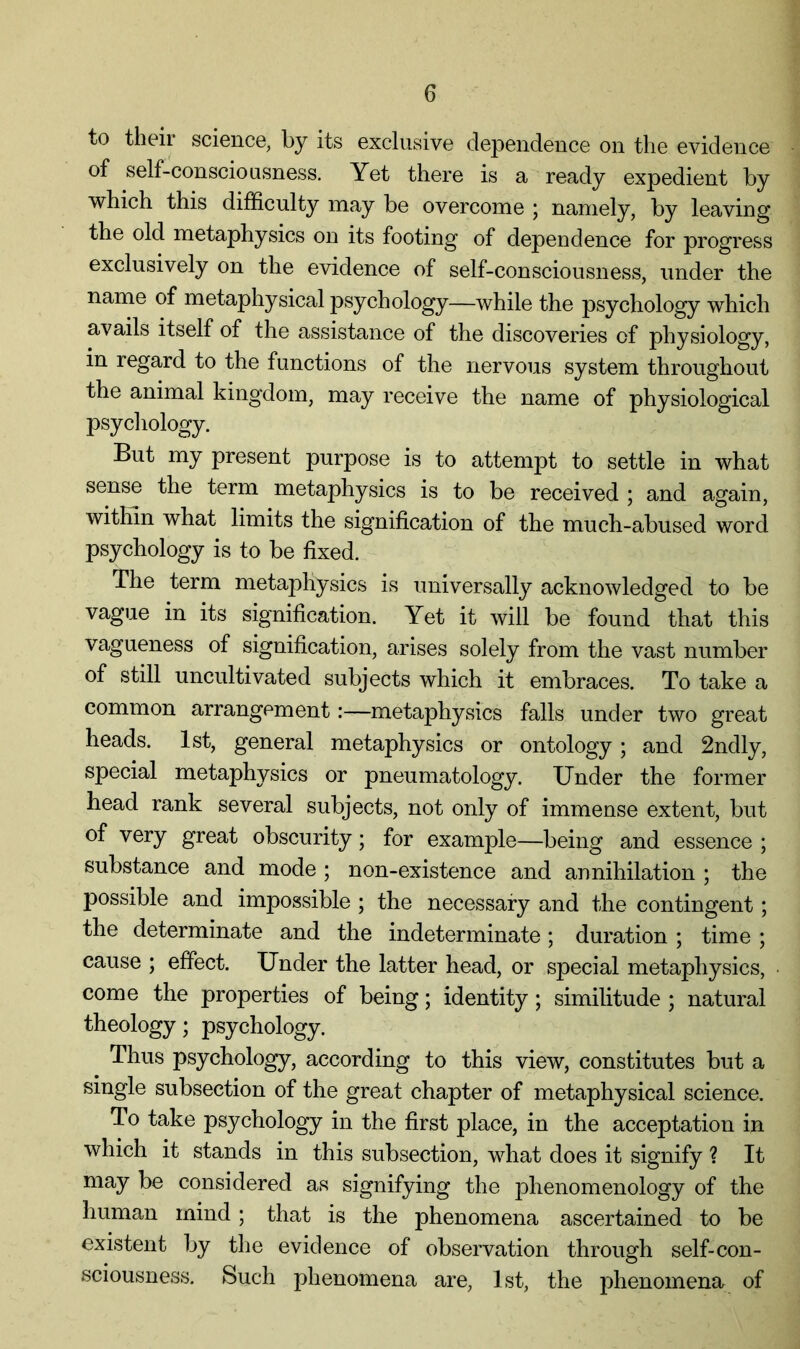 to thoir science, by its exclusive dependence on the evidence of self-consciousness. Yet there is a ready expedient by which this difficulty may be overcome ; namely, by leaving the old metaphysics on its footing of dependence for progress exclusively on the evidence of self-consciousness, under the name of metaphysical psychology—while the psychology which avails itself of the assistance of the discoveries of physiology, in regard to the functions of the nervous system throughout the animal kingdom, may receive the name of physiological psychology. But my present purpose is to attempt to settle in what sense the term metaphysics is to be received ; and again, within what limits the signification of the much-abused word psychology is to be fixed. The term metaphysics is universally acknowledged to be vague in its signification. Yet it will be found that this vagueness of signification, arises solely from the vast number of still uncultivated subjects which it embraces. To take a common arrangement:—metaphysics falls under two great heads. 1st, general metaphysics or ontology; and 2ndly, special metaphysics or pneumatology. Under the former head rank several subjects, not only of immense extent, but of very great obscurity; for example—being and essence ; substance and mode ; non-existence and annihilation ; the possible and impossible ; the necessary and the contingent; the determinate and the indeterminate; duration ; time ; cause ; effect. Under the latter head, or special metaphysics, come the properties of being; identity; similitude ; natural theology; psychology. Thus psychology, according to this view, constitutes but a single subsection of the great chapter of metaphysical science. To take psychology in the first place, in the acceptation in which it stands in this subsection, what does it signify ? It may be considered as signifying the phenomenology of the human mind; that is the phenomena ascertained to be existent by the evidence of observation through self-con- sciousness. Such phenomena are, 1st, the phenomena of