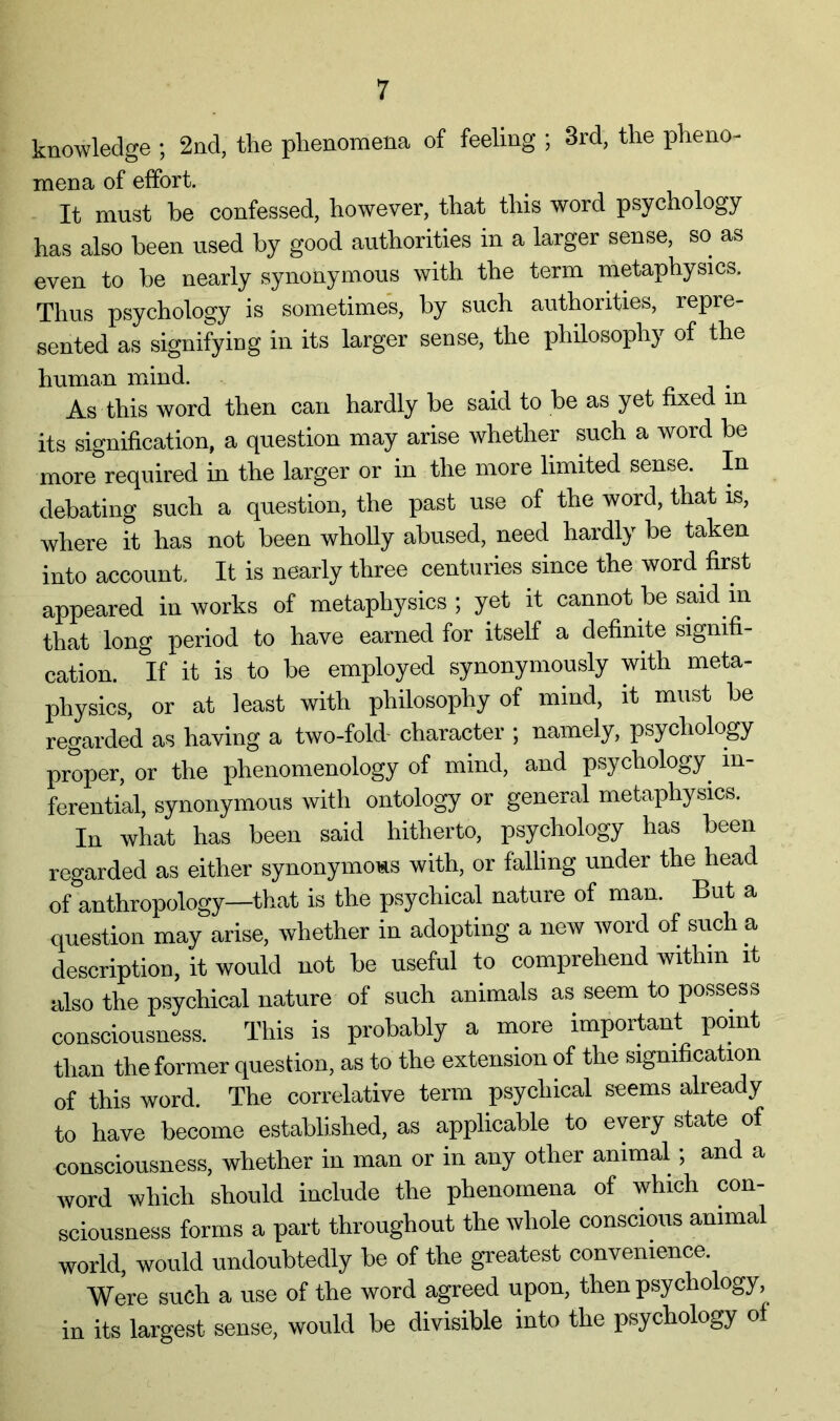 knowledge ; 2nd, the phenomena of feeling ; 3rd, the pheno- mena of effort. It must be confessed, however, that this word psychology has also been used by good authorities in a larger sense, so as even to be nearly synonymous with the term metaphysics. Thus psychology is sometimes, by such authorities, repre- sented as signifying in its larger sense, the philosophy of the human mind. j- j • As this word then can hardly be said to be as yet fixed in its signification, a question may arise whether such a word be more required in the larger or in the more limited sense. In debating such a question, the past use of the word, that is, where it has not been wholly abused, need hardly be taken into account. It is nearly three centuries since the word first appeared in works of metaphysics; yet it cannot be said in that long period to have earned for itself a definite signifi- cation. If it is to be employed synonymously with meta- physics, or at least with philosophy of mind, it must be regarded as having a two-fold- character ; namely, psychology proper, or the phenomenology of mind, and psychology^ in- ferential, synonymous with ontology or general metaphysics. In what has been said hitherto, psychology has been regarded as either synonymods with, or falling under the head of anthropology—that is the p.sychical nature of man. But a question may arise, whether in adopting a new word of such a description, it would not be useful to comprehend within it also the psychical nature of such animals as seem to possess consciousness. This is probably a more important pomt than the former question, as to the extension of the signification of this word. The correlative term psychical seems already to have become established, as applicable to every state of consciousness, whether in man or in any other animal; and a word which should include the phenomena of which con- sciousness forms a part throughout the whole conscious animal world, would undoubtedly be of the greatest convenience. Were such a use of the word agreed upon, then psychology, in its largest sense, would be divisible into the psychology of