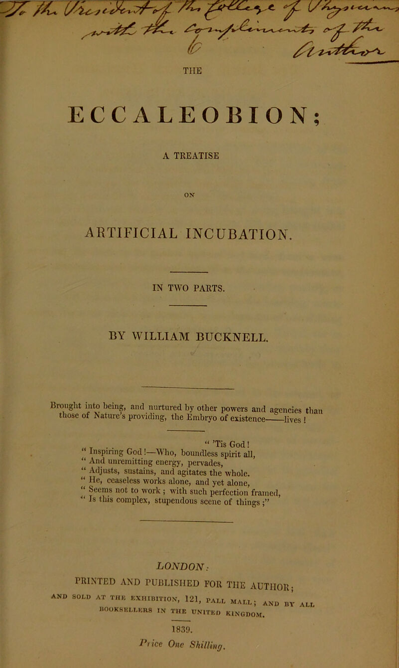 '7 THE ECCALEOBION; A TREATISE ARTIFICIAL INCUBATION. IN TWO PARTS. BY WILLIAM BUCKNELL. Brought into being, and nurtured by other powers and ageneies than those of Nature s providing, the Embryo of existence lives! ^ “’TisGod! “ Inspinng God!—Who, boundless spirit all, “ And unremitting energy, peiwades, “ Adjusts, sustains, and agitates the whole. “ lie, ceaseless works alone, and yet alone, “ Seems not to work; with such perfection framed, '‘Is this complex, stupendous scene of things LONDON: PRINTED AND PUBLISHED FOR THE AUTHOR; AND SOLD AT THB EXHIBITION, 121, PAim MAI.L; AND BY ALL IlOOKSELLEUS IN THE UNITED KINGDOM. 1839. Price One Shilling.
