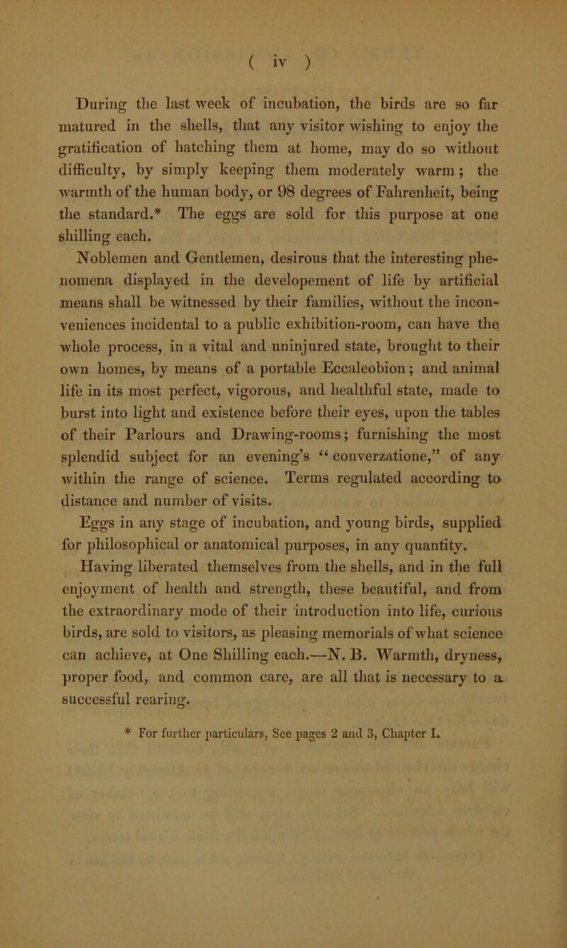( iv ) During the last week of incubation, the birds are so far matured in the shells, that any visitor wishing to enjoy the gratification of hatching them at home, may do so without difiiculty, by simply keeping them moderately warm; the warmth of the human body, or 98 degrees of Fahrenheit, being the standard.* The eggs are sold for this purpose at one shilling each. Noblemen and Gentlemen, desirous that the interesting phe- nomena displayed in the developement of life by artificial means shall be witnessed by their families, without the incon- veniences incidental to a public exhibition-room, can have the whole process, in a vital and uninjured state, brought to their own homes, by means of a portable Eccaleobion; and animal life in its most perfect, vigorous, and healthful state, made to burst into light and existence before their eyes, upon the tables of their Parlours and Drawing-rooms; furnishing the most splendid subject for an evening’s “ converzatione,” of any within the range of science. Terms regulated according to distance and number of visits. Eggs in any stage of incubation, and young birds, supplied for philosophical or anatomical purposes, in any quantity. Having liberated themselves from the shells, and in the full enjoyment of health and strength, these beautiful, and from the extraordinary mode of their introduction into life, curious birds, are sold to visitors, as pleasing memorials of what science can achieve, at One Shilling each.—N. B. Warmth, dryness, proper food, and common care, are all that is necessary to a successful rearing.
