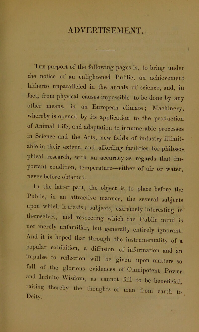 ADVERTISEMENT. The purport of the following pages is, to bring under the notice of an enlightened Public, an achievement hitherto unparalleled in the annals of science, and, in fact, from physical causes impossible to be done by any other means, in an European climate; Machinery, whereby is opened by its application to the production of Animal Life, and adaptation to innumerable processes in Science and the Arts, new fields of industry illimit- able in their extent, and affording facilities for philoso- phical research, with an accuracy as regards that im- portant condition, temperature—either of air or water, never before obtained. In the latter part, the object is to place before the Public, in an attractive manner, the several subjects upon which it treats ; subjects, extremely interesting in themselves, and respecting which the Public mind is not merely unfamiliar, but generally entirely ignorant. And It IS hoped that through the instrumentality of a popular exhibition, a diffusion of information and an impulse to reflection will be given upon matters so full of the glorious evidences of Omnipotent Power and Infinite Wisdom, as cannot fail to be beneficial, raising thereby the thoughts of man from earth to Deity.