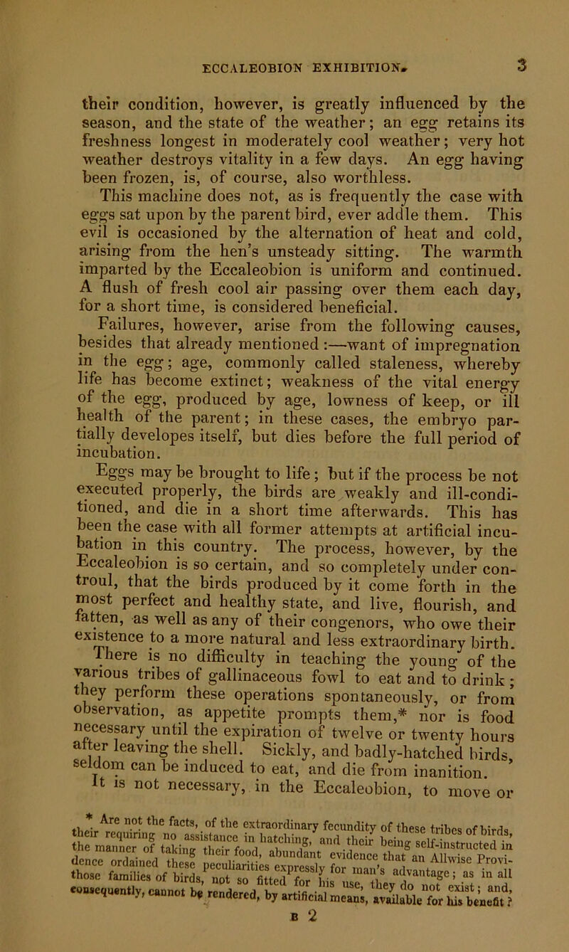 their condition, however, is greatly influenced by the season, and the state of the weather; an egg retains its freshness longest in moderately cool weather; very hot weather destroys vitality in a few days. An egg having been frozen, is, of course, also worthless. This machine does not, as is frequently the case with eggs sat upon by the parent bird, ever addle them. This evil is occasioned by the alternation of heat and cold, arising from the hen’s unsteady sitting. The warmth imparted by the Eccaleobion is uniform and continued. A flush of fresh cool air passing over them each day, for a short time, is considered beneficial. Failures, however, arise from the following causes, besides that already mentioned :—want of impregnation in the egg; age, commonly called staleness, whereby life has become extinct; weakness of the vital energy of the egg, produced by age, lowness of keep, or ill health of the parent; in these cases, the embryo par- tially developes itself, but dies before the full period of incubation. Eggs may be brought to life; but if the process be not executed properly, the birds are weakly and ill-condi- tioned, and die in a short time afterwards. This has been the case with all former attempts at artificial incu- bation in this country. The process, however, by the Eccaleobion is so certain, and so completely under con- troul, that the birds produced by it come forth in the iBost perfect and healthy state, and live, flourish, and latten, as well as any of their congeners, who owe their existence to a more natural and less extraordinary birth. There is no difficulty in teaching the young of the various tribes of gallinaceous fowl to eat and to drink; they perform these operations spontaneously, or from observation, as appetite prompts them,* nor is food necessary until the expiration of twelve or twenty hours alter leaving the shell. Sickly, and badly-hatched birds seldom can be induced to eat, and die from inanition. It IS not necessary, in the Eccaleobion, to move or .of hie extraordinary fecundity of these tribes of birds b, b, SbV.”« ( B 2