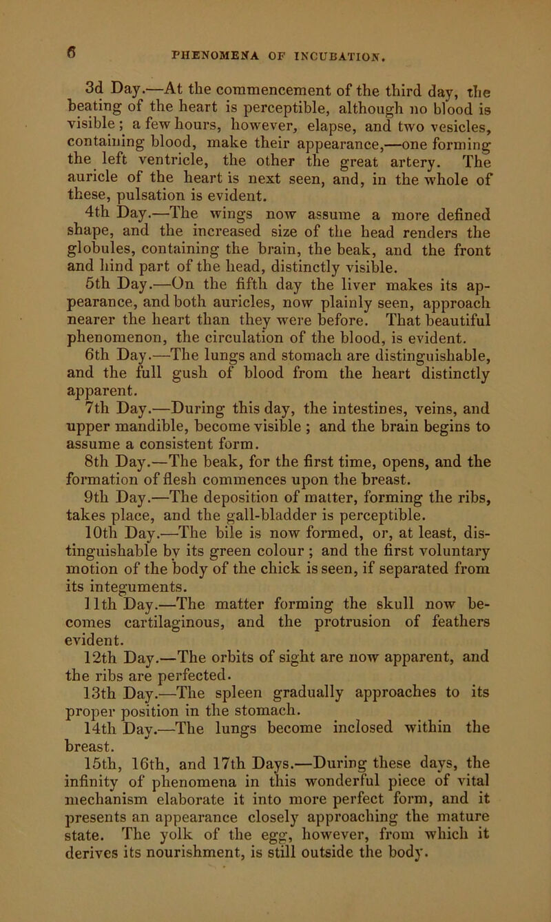 3d Day.—At the coraraencement of the third day, the beating of the heart is perceptible, although no blood is visible a few hours, however, elapse, and two vesicles, containing blood, make their appearance,—one forming the left ventricle, the other the great artery. The auricle of the heart is next seen, and, in the whole of these, pulsation is evident. 4th Day.—The wings now assume a more defined shape, and the increased size of the head renders the globules, containing the brain, the beak, and the front and hind part of the head, distinctly visible. 5th Day.—On the fifth day the liver makes its ap- pearance, and both auricles, now plainly seen, approach nearer the heart than they were before. That beautiful phenomenon, the circulation of the blood, is evident. 6th Day.—The lungs and stomach are distinguishable, and the full gush of blood from the heart distinctly apparent. 7th Day.—During this day, the intestines, veins, and upper mandible, become visible ; and the brain begins to assume a consistent form. 8th Day.—The beak, for the first time, opens, and the formation of flesh commences upon the breast. 9th Day.—The deposition of matter, forming the ribs, takes place, and the gall-bladder is perceptible. 10th Day.—The bile is now formed, or, at least, dis- tinguishable by its green colour ; and the first voluntary motion of the body of the chick is seen, if separated from its integuments. 11th Day.—The matter forming the skull now be- comes cartilaginous, and the protrusion of feathers evident. 12th Day.—The orbits of sight are now apparent, and the ribs are perfected. 13th Day.—The spleen gradually approaches to its proper position in the stomach. 14th Day.—The lungs become inclosed within the breast. 15th, 16th, and 17th Days.—During these days, the infinity of phenomena in this wonderful piece of vital mechanism elaborate it into more perfect form, and it presents an appearance closely approaching the mature state. The yolk of the egg, however, from which it derives its nourishment, is still outside the body.