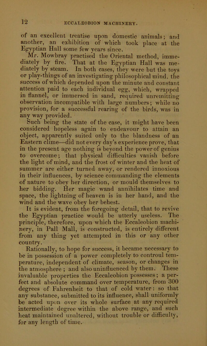 ECCALEOBION MACHINEKY. of an excellent treatise upon domestic animals; and another, an exhibition of which took place at the Ejryptian Hall some few years since. Mr. Mowbray practised the Oriental method, imme- diately by fire. That at the Egyptian Hall was me- diately by steam. In both cases, they were but the toys or play-things of an investigating philosophical mind, the success of which depended upon the minute and constant attention paid to each individual egg, which, wrapped in flannel, or immersed in sand, required unremitting observation incompatible with large numbers; while no provision, for a successful rearing of the birds, was in any way provided. Such being the state of the case, it might have been considered hopeless again to endeavour to attain an object, apparently suited only to the blandness of an Eastern clime—did not every day’s experience prove, that in the present age nothing is beyond the power of genius to overcome; that physical difficulties vanish before the light of mind, and the frost of winter and the heat of summer are either turned avray, or rendered innoxious in their influences, by science commanding the elements of nature to obey her direction, or mould themselves to her bidding. Her magic wand annihilates time and space, the lightning of heaven is in her hand, and the wind and the wave obey her behest. It is evident, from the foregoing detail, that to revive the Egyptian practice would be utterly useless. The principle, therefore, upon which the Eccaleobion machi- nery, in Pall Mall, is constructed, is entirely different from any thing yet attempted in this or any other country. Rationally, to hope for success, it became necessary to be in possession of a power completely to controul tem- perature, independent of climate, season, or changes in the atmosphere ; and also uninfluenced by them. These invaluable pi’operties the Eccaleobion possesses; a per- fect and absolute command over temperature, from 300 degrees of Fahrenheit to that of cold water: so that any substance, submitted to its influence, shall uniformly be acted upon over its whole surface at any required intermediate degree within the above range, and such heat maintained unaltered, without trouble or difficulty, for any length of time.