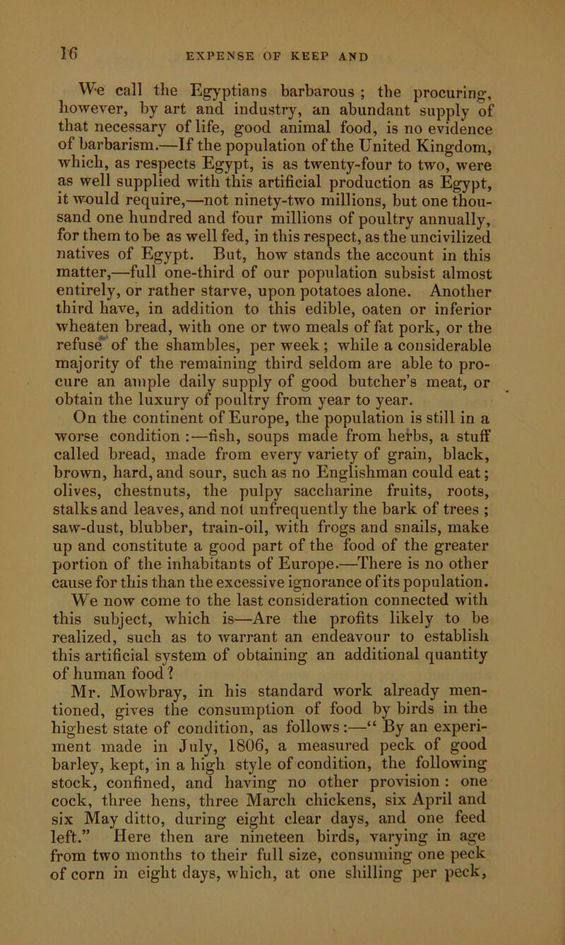 EXPENSE OF KEEP AND W-e call the Egyptians barbarous ; the procuring, however, by art and industry, an abundant supply of that necessary of life, good animal food, is no evidence of barbarism.—If the population of the United Kingdom, which, as respects Egypt, is as twenty-four to two, were as well supplied with this artificial production as Egypt, it would require,—not ninety-two millions, but one thou- sand one hundred and four millions of poultry annually, for them to be as well fed, in this respect, as the uncivilized natives of Egypt. But, how stands the account in this matter,—full one-third of our population subsist almost entirely, or rather starve, upon potatoes alone. Another third have, in addition to this edible, oaten or inferior wheaten bread, with one or two meals of fat pork, or the refuse’ of the shambles, per week ; while a considerable majority of the remaining third seldom are able to pro- cure an ample daily supply of good butcher’s meat, or obtain the luxury of poultry from year to year. On the continent of Europe, the population is still in a worse condition ;—fish, soups made from herbs, a stuff called bread, made from every variety of grain, black, brown, hard, and sour, such as no Englishman could eat; olives, chestnuts, the pulpy saccharine fruits, roots, stalks and leaves, and not unfrequently the bark of trees ; saw-dust, blubber, train-oil, with frogs and snails, make up and constitute a good part of the food of the greater portion of the inhabitants of Europe.—There is no other cause for this than the excessive ignorance of its population. We now come to the last consideration connected with this subject, which is—Are the profits likely to be realized, such as to warrant an endeavour to establish this artificial system of obtaining an additional quantity of human food ? Mr. Mowbray, in his standard work already men- tioned, gives the consumption of food by birds in the highest state of condition, as follows:—“ By an experi- ment made in July, 1806, a measured peck of good barley, kept, in a high style of condition, the following stock, confined, and having no other provision : one cock, three hens, three March chickens, six April and six May ditto, during eight clear days, and one feed left.” Here then are nineteen birds, varying in age from two months to their full size, consuming one peck of corn in eight days, which, at one shilling per peck,