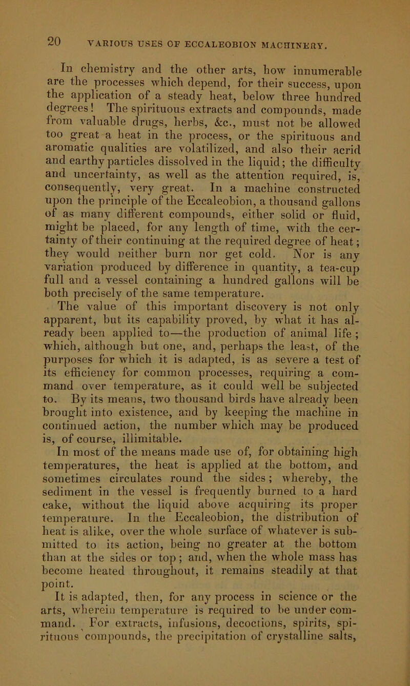 In chemistry and the other arts, how' innumerable are the processes which depend, for their success, upon the application of a steady heat, below three hundred degrees! The spirituous extracts and compounds, made from valuable drugs, herbs, &c., must not be allowed too great a heat in the process, or the spirituous and aromatic qualities are volatilized, and also their acrid and earthy particles dissolved in the liquid; the difficulty and uncertainty, as well as the attention required, is, consequently, very great. In a machine constructed upon the principle of the Eccaleobion, a thousand gallons of as many different compounds, either solid or fluid, might he placed, for any length of time, with the cer- tainty of their continuing at the required degree of heat; they would neither burn nor get cold. Nor is any variation produced by difference in quantity, a tea-cup full and a vessel containing a hundred gallons will be both precisely of the same temperature. The value of this important discovery is not only apparent, but its capability proved, by what it has al- ready been applied to—the production of animal life ; which, although but one, and, perhaps the least, of the purposes for which it is adapted, is as severe a test of its efficiency for common processes, requiring a com- mand over temperature, as it could well be subjected to. By its means, two thousand birds have already been brought into existence, and by keeping the machine in continued action, the number which may be produced is, of course, illimitable. In most of the means made use of, for obtaining high temperatures, the heat is applied at the bottom, and sometimes circulates round the sides; whereby, the sediment in the vessel is frequently burned to a hard cake, without the liquid above acquiring its proper temperature. In the Eccaleobion, the distribution of heat is alike, over the whole surface of whatever is sub- mitted to its action, being no greater at the bottom than at the sides or top; and, when the whole mass has become heated throughout, it remains steadily at that point. It is adapted, then, for any process in science or the arts, wherein temperature is required to be under com- mand. For extracts, infusions, decoctions, spirits, spi- rituous compounds, the precipitation of crystalline salts,