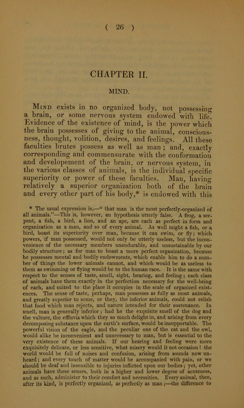 CHAPTER II. MIND. IVIiND 6xists 111 no organizsd body, not, possossin**’ a brain, or some nervous system endowed with lif^ Evidence of the existence of mind, is the power which the brain possesses of giving to the animal, conscious- ness, thought, volition, desires, and feelings. All these faculties brutes possess as well as man ; and, exactly corresponding and commensurate with the conformation and developement of the brain, or nervous system, in the various classes of animals, is the individual specific superiority or power of these faculties. Man, having relatively a superior organization both of the brain and every other part of his body,* is endowed with this * The usual expression is,—“ that man is the most perfeetly-organized of all animals.”—This is, however, an hypothesis utterly false. A frog, a ser- pent, a fish, a bird, a lion, and an ape, are each as perfect in form and organization as a man, and so of every animal. As well might a fish, or a bird, boast its superiority over man, because it can swim, or fly; which powers, if man possessed, would not only be utterly useless, but the incon- venience of the necessary members unendurable, and unsustainable by our bodily structure; as for man to boast a more perfect organization, because he possesses mental and bodily endowments, which enable liim to do a num- ber of things the lower animals cannot, and which would be as useless to them as swimming or flying would be to the human race. It is the same with respect to the senses of taste, smell, sight, hearing, and feeling; each class of animals have them exactly in the perfection necessary for the well-being of each, and suited to the place it occupies in the scale of organized exist- ences. The sense of taste, perhaps, man possesses as fuUy as most animals, and greatly superior to some, or they, the inferior animals, could not relish that food which man rejects, and nature intended for their sustenance. In smell, man is generally inferior ; had he the exquisite smell of the dog and the vulture, the effluvia which they so much delight in, and arising from every decomposing substance upon the earth’s surface, would be insupportable. The powerful vision of the eagle, and the pecuhar one of the cat and the owl, would alike be inconvenient and unnecessary to man, but is essential to the very existence of these animals. If our hearing and feeling were more exquisitely delicate, or less sensitive, what misery would it not occasion 1 the world would be full of noises and confusion, arising from sounds now un- heard ; and every touch of matter would be accompanied with pain, or we should be deaf and insensible to injuries inflicted upon our bodies; yet, other animals have these senses, both in a higher and lower degree of acuteness, and as such, administer to their comfort and necessities. Every animal, then, after its kind, is perfectly organized, as perfectly as man;—the diflcrence to