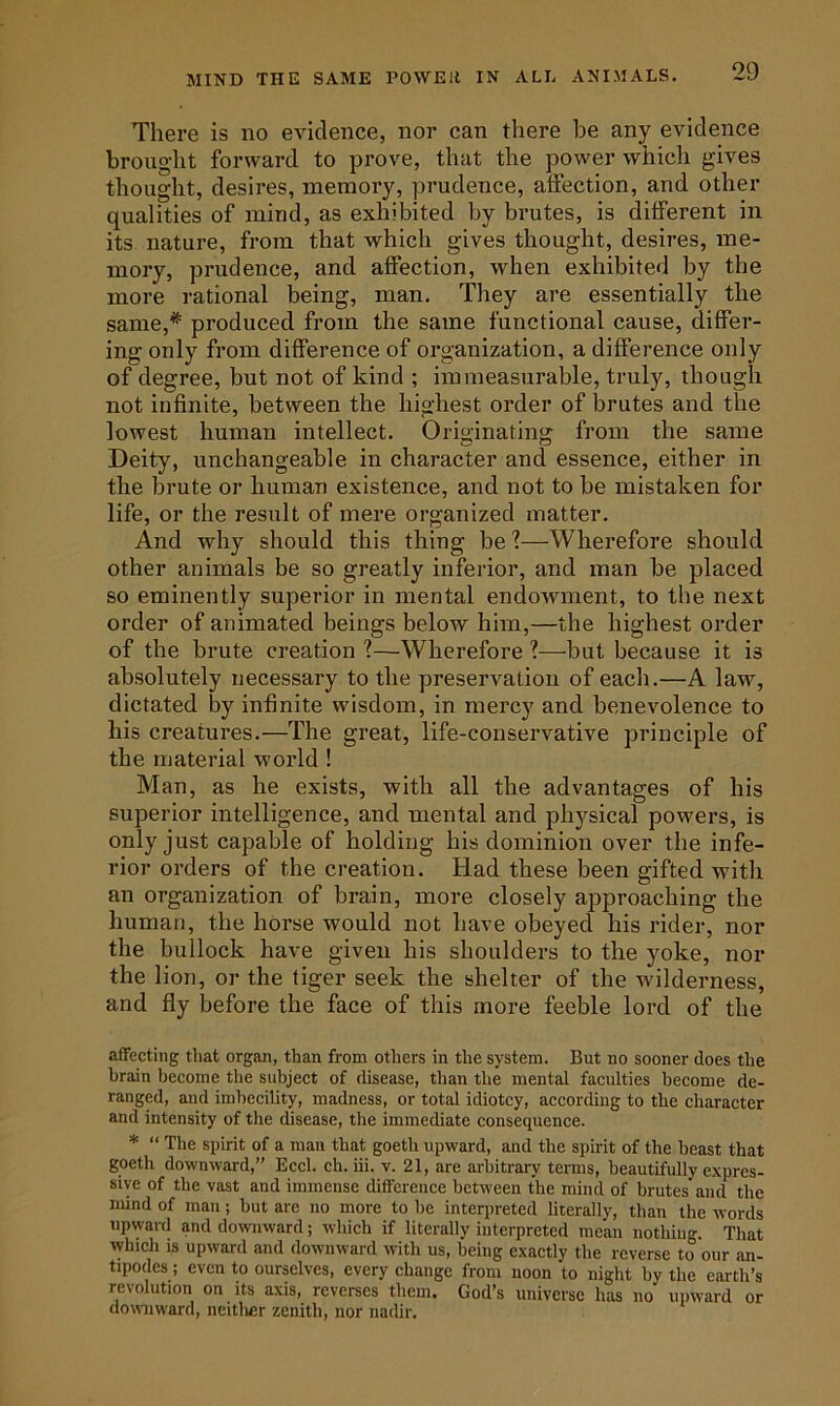 There is no evidence, nor can there he any evidence brought forward to prove, that the power whicli gives thought, desires, memory, prudence, affection, and other qualities of mind, as exhibited by brutes, is different in its nature, from that which gives thought, desires, me- mory, prudence, and affection, when exhibited by the more rational being, man. They are essentially the same,* produced from the same functional cause, differ- ing only from difference of organization, a difference only of degree, but not of kind ; immeasurable, truly, though not infinite, between the highest order of brutes and the lowest human intellect. Originating from the same Deity, unchangeable in character and essence, either in the brute or human existence, and not to be mistaken for life, or the result of mere organized matter. And why should this thing be?—Wherefore should other animals be so greatly inferior, and man be placed so eminently superior in mental endowment, to the next order of animated beings below him,—the highest order of the brute creation ?—Wherefore ?—but because it is absolutely necessary to the preservation of each.—A law, dictated by infinite wisdom, in mercy and benevolence to his creatures.—The great, life-conservative principle of the material world ! Man, as he exists, with all the advantages of his superior intelligence, and mental and physical powers, is only just capable of holding his dominion over the infe- rior orders of the creation. Had these been gifted with an organization of brain, more closely approaching the human, the horse would not have obeyed his rider, nor the bullock have given his shoulders to the yoke, nor the lion, or the tiger seek the shelter of the wilderness, and fly before the face of this more feeble lord of the affecting that organ, than from others in the system. But no sooner does the brain become the subject of disease, than the mental faculties become de- ranged, and imbecility, madness, or total idiotcy, according to the character and intensity of the disease, the immediate consequence. * “ The spirit of a man that goeth upward, and the spirit of the beast that goeth downward,” Eccl. ch.iii. v. 21, are arbitrary terms, beautifully expres- sive of the vast and immense difference between the mind of brutes and the mind of man; but are no more to he interpreted literally, than the words upward and downward; which if literally interpreted mean nothing. That which is upward and downward with us, being exactly the reverse to onr an- tipodes; even to ourselves, every change from noon to night by the earth’s revolution on its axis, reverses them. God’s universe has no upward or downward, neitlier zenith, nor nadir.