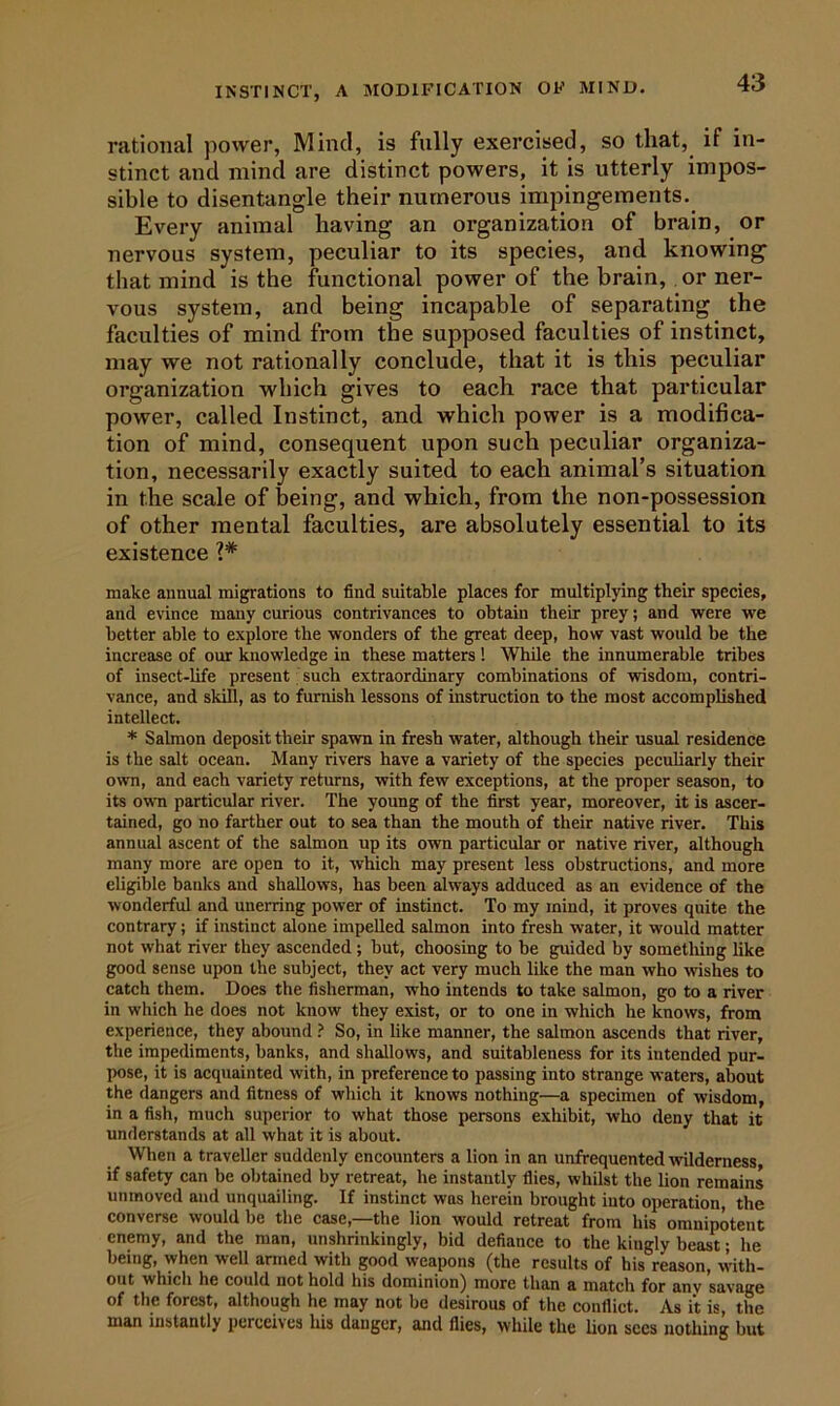 rational power, Mind, is fully exercised, so that, if in- stinct and mind are distinct powers, it is utterly impos- sible to disentangle their numerous impingements. Every animal having an organization of brain, or nervous system, peculiar to its species, and knowing that mind is the functional power of the brain,, or ner- vous system, and being incapable of separating the faculties of mind from the supposed faculties of instinct, may we not rationally conclude, that it is this peculiar organization which gives to each race that particular power, called Instinct, and which power is a modifica- tion of mind, consequent upon such peculiar organiza- tion, necessarily exactly suited to each animal’s situation in the scale of being, and which, from the non-possession of other mental faculties, are absolutely essential to its existence make annual migrations to find suitable places for multiplying their species, and evince many curious contrivances to obtain their prey; and were we better able to explore the wonders of the great deep, how vast would be the increase of our knowledge in these matters ! While the innumerable tribes of insect-life present such extraordinary combinations of wisdom, contri- vance, and skill, as to furnish lessons of instruction to the most accomplished intellect. * Salmon deposit their spawn in fresh water, although their usual residence is the salt ocean. Many rivers have a variety of the species peculiarly their own, and each variety returns, with few exceptions, at the proper season, to its own particular river. The young of the first year, moreover, it is ascer- tained, go no farther out to sea than the mouth of their native river. This annual ascent of the salmon up its own particular or native river, although many more are open to it, which may present less obstructions, and more eligible banks and shallows, has been always adduced as an evidence of the wonderful and unerring power of instinct. To my mind, it proves quite the contrary; if instinct alone impelled salmon into fresh water, it would matter not what river they ascended ; but, choosing to be guided by sometliing like good sense upon the subject, they act very much like the man who wishes to catch them. Does the fisherman, who intends to take salmon, go to a river in which he does not know they exist, or to one in which he knows, from experience, they abound ? So, in like manner, the salmon ascends that river, the impediments, banks, and shallows, and suitableness for its intended pur- pose, it is acquainted with, in preference to passing into strange waters, about the dangers and fitness of whieh it knows nothing—a specimen of wisdom, in a fish, much superior to what those persons exhibit, who deny that it understands at all what it is about. When a traveller suddenly encounters a lion in an unfrequented wilderness if safety can be obtained by retreat, he instantly flies, whilst the lion remains unmoved and unquailing. If instinct was herein brought into operation, the converse would be the case,—the lion would retreat from his omnipotent enemy, and the man, unshrinkingly, bid defiance to the kingly beast; he being, when well armed with good weapons (the results of bis reason, with- out which he could not hold his dominion) more than a match for any savage of the forest, although he may not be desirous of the conflict. As it is, the man instantly perceives lus danger, and flies, while the lion sees nothing but