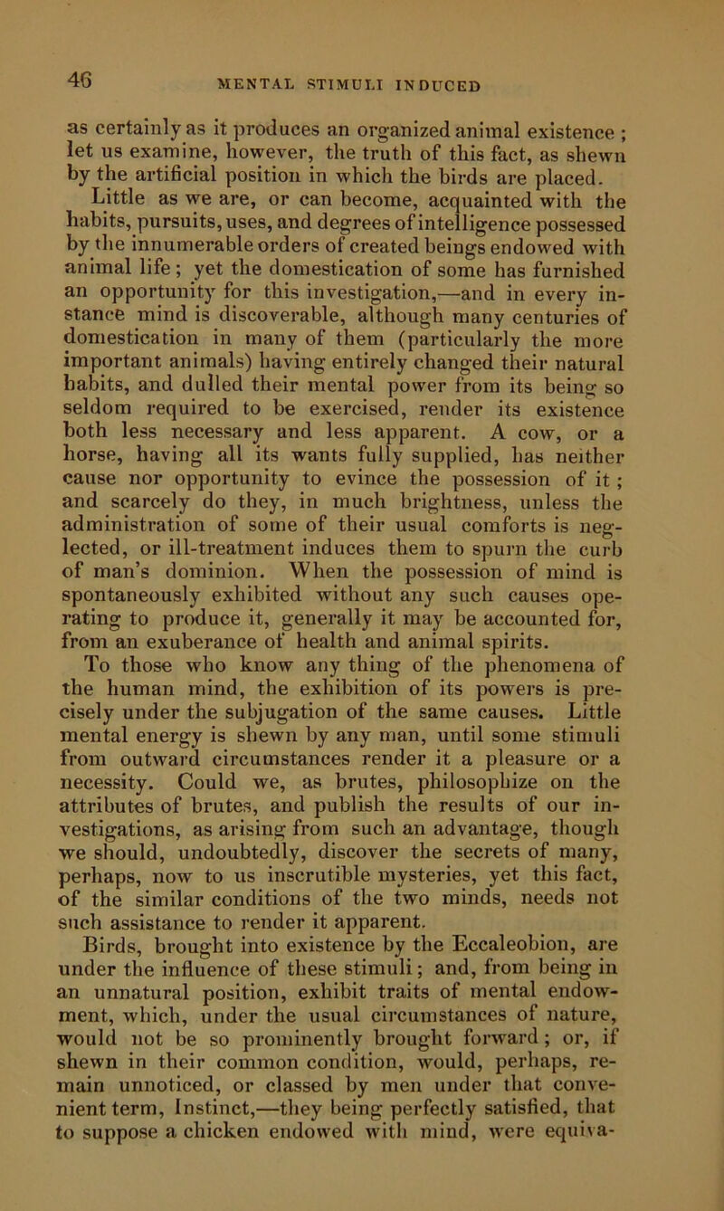 MENTAL STIMULI INDUCED as certainly as it produces an organized animal existence ; let us examine, however, the truth of this fact, as shewn by the artificial position in which the birds are placed. Little as we are, or can become, acquainted with the habits, pursuits, uses, and degrees of intelligence possessed by the innumerable orders of created beings endowed with animal life ; yet the domestication of some has furnished an opportunity for this investigation,—and in every in- stance mind is discoverable, although many centuries of domestication in many of them (particularly the more important animals) having entirely changed their natural habits, and dulled their mental power from its being so seldom required to be exercised, render its existence both less necessary and less apparent. A cow, or a horse, having all its wants fully supplied, has neither cause nor opportunity to evince the possession of it; and scarcely do they, in much brightness, unless the administration of some of their usual comforts is neg- lected, or ill-treatment induces them to spurn tlie curb of man’s dominion. When the possession of mind is spontaneously exhibited without any such causes ope- rating to produce it, generally it may be accounted for, from an exuberance of health and animal spirits. To those who know any thing of the phenomena of the human mind, the exhibition of its powers is pre- cisely under the subjugation of the same causes. Little mental energy is shewn by any man, until some stimuli from outward circumstances render it a pleasure or a necessity. Could we, as brutes, philosophize on the attributes of brutes, and publish the results of our in- vestigations, as arising from such an advantage, though we should, undoubtedly, discover the secrets of many, perhaps, now to us inscrutible mysteries, yet this fact, of the similar conditions of the two minds, needs not such assistance to render it apparent. Birds, brought into existence by the Eccaleobion, are under the influence of these stimuli; and, from being in an unnatural position, exhibit traits of mental endow- ment, which, under the usual circumstances of nature, would not be so prominently brought forward; or, if shewn in their common condition, would, perhaps, re- main unnoticed, or classed by men under that conve- nient term, Instinct,—they being perfectly satisfied, that to suppose a chicken endowed with mind, were equiva-