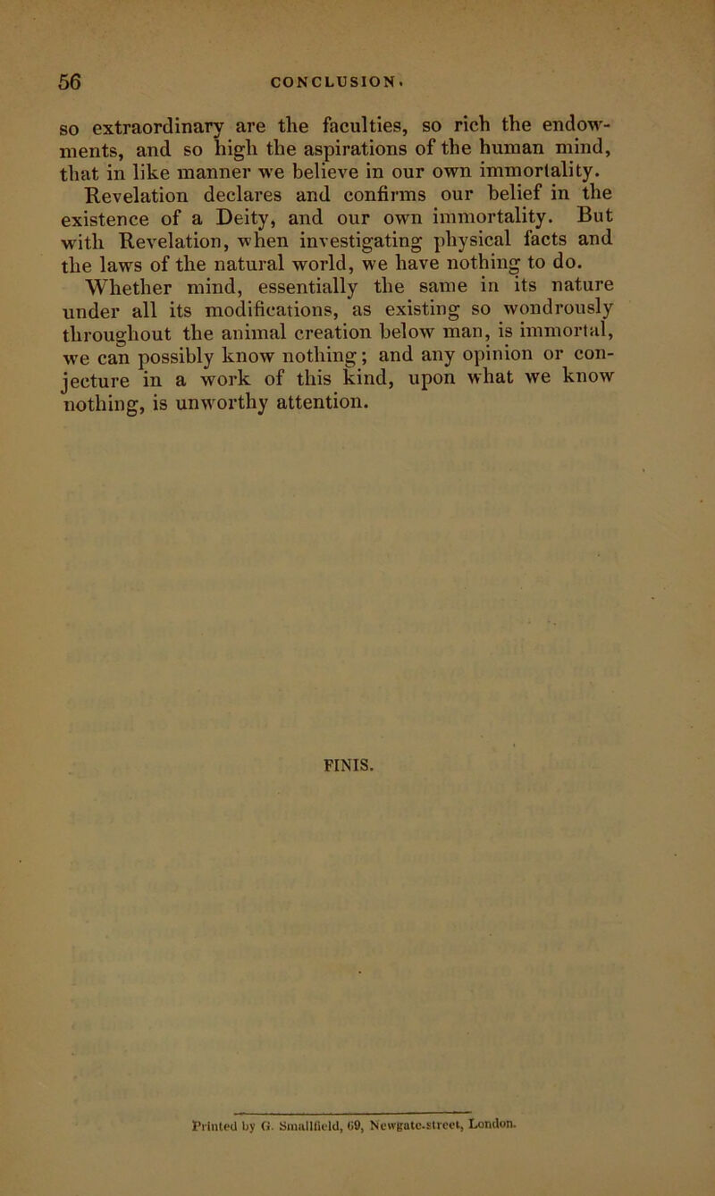 SO extraordinary are the faculties, so rich the endow- ments, and so high the aspirations of the human mind, that in like manner we believe in our own immortality. Revelation declares and confirms our belief in the existence of a Deity, and our own immortality. But with Revelation, when investigating physical facts and the laws of the natural world, we have nothin to do. Whether mind, essentially the same in its nature under all its modifications, as existing so wondrously throughout the animal creation below man, is immortal, we can possibly know nothing; and any opinion or con- jecture in a work of this kind, upon what we know nothing, is unw^orthy attention. FINIS. PlinteU by G- Sniulinold, (iO, Newgatc-strcci, London.