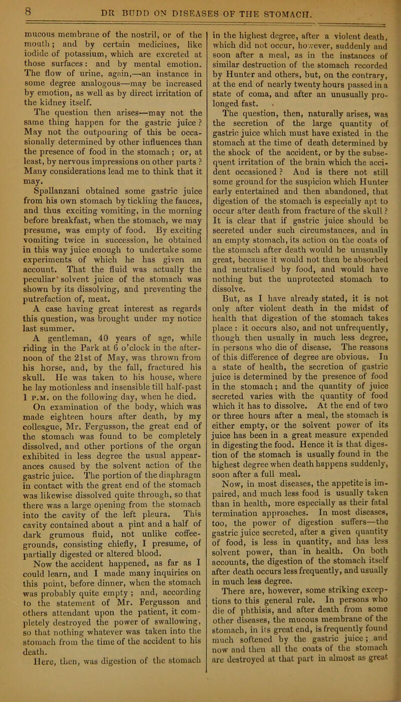 mucous membrane of the nostril, or of the mouth; and by certain medicines, like iodide of potassium, which are excreted at those surfaces: and by mental emotion. The flow of urine, again,—an instance in some degree analogous—may be increased by emotion, as well as by direct irritation of the kidney itself. The question then arises—may not the same thing happen for the gastric juice ? May not the outpouring of this be occa- sionally determined by other influences than the presence of food in the stomach; or, at least, by nervous impressions on other parts ? Many considerations lead me to think that it may. Spallanzani obtained some gastric juice from his own stomach by tickling the fauces, and thus exciting vomiting, in the morning before breakfast, when the stomach, we may presume, was empty of food. By exciting vomiting twice in succession, he obtained in this way juice enough to undertake some experiments of which he has given an account. That the fluid was actually the peculiar* solvent juice of the stomach was shown by its dissolving, and preventing the putrefaction of, meat. A case having great interest as regards this question, was brought under my notice last summer. A gentleman, 40 years of age, while riding in the Park at 6 o’clock in the after- noon of the 21st of May, was thrown from his horse, and, by the fall, fractured his skull. He was taken to his house, where he lay motionless and insensible till half-past 1 p.m. on the following day, when he died. On examination of the body, which was made eighteen hours after death, by my colleague, Mr. Fergusson, the great end of the stomach was found to be completely dissolved, and other portions of the organ exhibited in less degree the usual appear- ances caused by the solvent action of the gastric juice. The portion of the diaphragm in contact with the great end of the stomach was likewise dissolved quite through, so that there was a large opening from the stomach into the cavity of the left pleura. This cavity contained about a pint and a half of dark grumous fluid, not unlike coffee- grounds, consisting chiefly, I presume, of partially digested or altered blood. Now the accident happened, as far as I could learn, and I made many inquiries on this point, before dinner, when the stomach was probably quite empty ; and, according to the statement of Mr. Fergusson and others attendant upon the patient, it com- pletely destroyed the power of swallowing, so that nothing whatever was taken into the stomach from the time of the accident to his death. Here, then, was digestion of the stomach in the highest degree, after a violent death, which did not occur, however, suddenly and soon after a meal, as in the instances of similar destruction of the stomach recorded by Hunter and others, but, on the contrary, at the end of nearly twenty hours passed in a state of coma, and after an unusually pro- longed fast. The question, then, naturally arises, was the secretion of the large quantity of gastric juice which must have existed in the stomach at the time of death determined by the shock of the accident, or by the subse- quent irritation of the brain which the acci- dent occasioned ? And is there not still some ground for the suspicion which Hunter early entertained and then abandoned, that digestion of the stomach is especially apt to occur after death from fracture of the skull ? It is clear that if gastric juice should be secreted under such circumstances, and in an empty stomach, its action on the coats of the stomach after death would be unusually great, because it would not then be absorbed and neutralised by food, and would have nothing but the unprotected stomach to dissolve. But, as I have already stated, it is not only after violent death in the midst of health that digestion of the stomach takes place : it occurs also, and not unfrequently, though then usually in much less degree, in persons who die of disease. The reasons of this difference of degree are obvious. In a state of health, the secretion of gastric juice is determined by the presence of food in the stomach; and the quantity of juice secreted varies with the quantity of food which it has to dissolve. At the end of two or three hours after a meal, the stomach is either empty, or the solvent power of its juice has been in a great measure expended in digesting the food. Hence it is that diges- tion of the stomach is usually found in the highest degree when death happens suddenly, soon after a full meal. Now, in most diseases, the appetite is im- paired, and much less food is usually taken than in health, more especially as their fatal termination approaches. In most diseases, too, the power of digestion suffers—the gastric juice secreted, after a given quantity of food, is less in quantity, and has less solvent power, than in health. On both accounts, the digestion of the stomach itself after death occurs less frequently, and usually in much less degree. There are, however, some striking excep- tions to this general rule. In persons who die of phthisis, and after death from some other diseases, the mucous membrane of the stomach, in its great end, is frequently found much softened by the gastric juice; and now and then all the coats of the stomach are destroyed at that part in almost as great