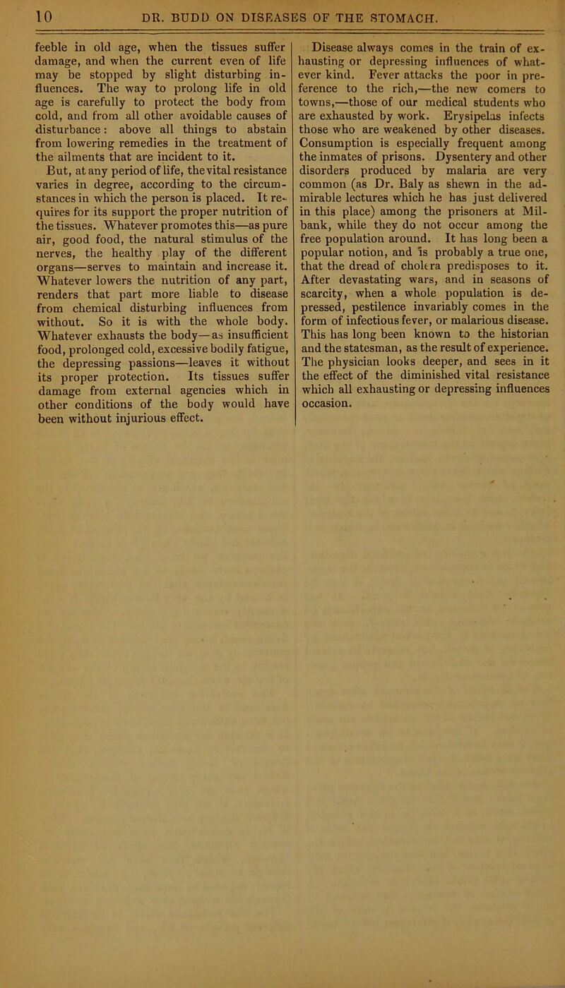 feeble in old age, when the tissues suffer damage, and when the current even of life may be stopped by slight disturbing in- fluences. The way to prolong life in old age is carefully to protect the body from cold, and from all other avoidable causes of disturbance: above all things to abstain from lowering remedies in the treatment of the ailments that are incident to it. But, at any period of life, thevital resistance varies in degree, according to the circum- stances in which the person is placed. It re- quires for its support the proper nutrition of the tissues. Whatever promotes this—as pure air, good food, the natural stimulus of the nerves, the healthy play of the different organs—serves to maintain and increase it. Whatever lowers the nutrition of any part, renders that part more liable to disease from chemical disturbing influences from without. So it is with the whole body. Whatever exhausts the body—as insufficient food, prolonged cold, excessive bodily fatigue, the depressing passions—leaves it without its proper protection. Its tissues suffer damage from external agencies which in other conditions of the body would have been without injurious effect. Disease always comes in the train of ex- hausting or depressing influences of what- ever kind. Fever attacks the poor in pre- ference to the rich,—the new comers to towns,—those of our medical students who are exhausted by work. Erysipelas infects those who are weakened by other diseases. Consumption is especially frequent among the inmates of prisons. Dysentery and other disorders produced by malaria are very common (as Dr. Baly as shewn in the ad- mirable lectures which he has just delivered in this place) among the prisoners at Mil- bank, while they do not occur among the free population around. It has long been a popular notion, and is probably a true one, that the dread of cholera predisposes to it. After devastating wars, and in seasons of scarcity, when a whole population is de- pressed, pestilence invariably comes in the form of infectious fever, or malarious disease. This has long been known to the historian and the statesman, as the result of experience. The physician looks deeper, and sees in it the effect of the diminished vital resistance which all exhausting or depressing influences occasion.