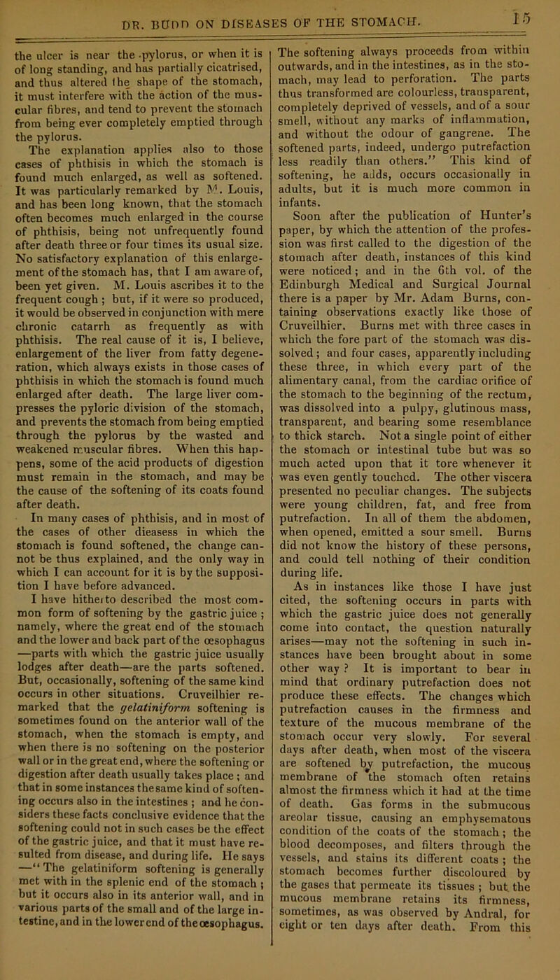 the ulcer is near the -pylorus, or when it is of long standing, and has partially cicatrised, and thus altered I he shape of the stomach, it must interfere with the action of the mus- cular fibres, and tend to prevent the stomach from being ever completely emptied through the pylorus. The explanation applies also to those cases of phthisis in which the stomach is found much enlarged, as well as softened. It was particularly remarked by M. Louis, and has been long known, that the stomach often becomes much enlarged in the course of phthisis, being not unfrequently found after death three or four times its usual size. No satisfactory explanation of this enlarge- ment of the stomach has, that I am aware of, been yet given. M. Louis ascribes it to the frequent cough ; but, if it were so produced, it would be observed in conjunction with mere chronic catarrh as frequently as with phthisis. The real cause of it is, I believe, enlargement of the liver from fatty degene- ration, which always exists in those cases of phthisis in which the stomach is found much enlarged after death. The large liver com- presses the pyloric division of the stomach, and prevents the stomach from being emptied through the pylorus by the wasted and weakened muscular fibres. When this hap- pens, some of the acid products of digestion must remain in the stomach, and may be the cause of the softening of its coats found after death. In many cases of phthisis, and in most of the cases of other dieasess in which the stomach is found softened, the change can- not be thus explained, and the only way in which I can account for it is by the supposi- tion I have before advanced. I have hitheito described the most com- mon form of softening by the gastric juice ; namely, where the great end of the stomach and the lower and back part of the oesophagus —parts with which the gastric juice usually lodges after death—are the parts softened. But, occasionally, softening of the same kind occurs in other situations. Cruveilhier re- marked that the gclatiniform softening is sometimes found on the anterior wall of the stomach, when the stomach is empty, and when there is no softening on the posterior wall or in the great end, where the softening or digestion after death usually takes place ; and that in some instances thesame kind of soften- ing occurs also in the intestines ; and he con- siders these facts conclusive evidence that the softening could not in such cases be the effect of the gastric juice, and that it must have re- sulted from disease, and during life. He says —“The gelatiniform softening is generally met with in the splenic end of the stomach ; but it occurs also in its anterior wall, and in various parts of the small and of the large in- testine, and in the lower end of the oesophagus. The softening always proceeds from within outwards, and in the intestines, as in the sto- mach, may lead to perforation. The parts thus transformed are colourless, transparent, completely deprived of vessels, and of a sour smell, without any marks of inflammation, and without the odour of gangrene. The softened parts, indeed, undergo putrefaction less readily than others.” This kind of softening, he adds, occurs occasionally in adults, but it is much more common in infants. Soon after the publication of Hunter’s paper, by which the attention of the profes- sion was first called to the digestion of the stomach after death, instances of this kind were noticed; and in the 6th vol. of the Edinburgh Medical and Surgical Journal there is a paper by Mr. Adam Burns, con- taining observations exactly like those of Cruveilhier. Burns met with three cases in which the fore part of the stomach was dis- solved; and four cases, apparently including these three, in which every part of the alimentary canal, from the cardiac orifice of the stomach to the beginning of the rectum, was dissolved into a pulpy, glutinous mass, transparent, and bearing some resemblance to thick starch. Not a single point of either the stomach or intestinal tube but was so much acted upon that it tore whenever it was even gently touched. The other viscera presented no peculiar changes. The subjects were young children, fat, and free from putrefaction. In all of them the abdomen, when opened, emitted a sour smell. Burns did not know the history of these persons, and could tell nothing of their condition during life. As in instances like those I have just cited, the softening occurs in parts with which the gastric juice does not generally come into contact, the question naturally arises—may not the softening in such in- stances have been brought about in some other way ? It is important to bear in mind that ordinary putrefaction does not produce these effects. The changes which putrefaction causes in the firmness and texture of the mucous membrane of the stomach occur very slowly. For several days after death, when most of the viscera are softened hy putrefaction, the mucous membrane of the stomach often retains almost the firmness which it had at the time of death. Gas forms in the submucous areolar tissue, causing an emphysematous condition of the coats of the stomach; the blood decomposes, and filters through the vessels, and stains its different coats ; the stomach becomes further discoloured by the gases that permeate its tissues ; but the mucous membrane retains its firmness, sometimes, as was observed by Andral, for eight or ten days after death. From this