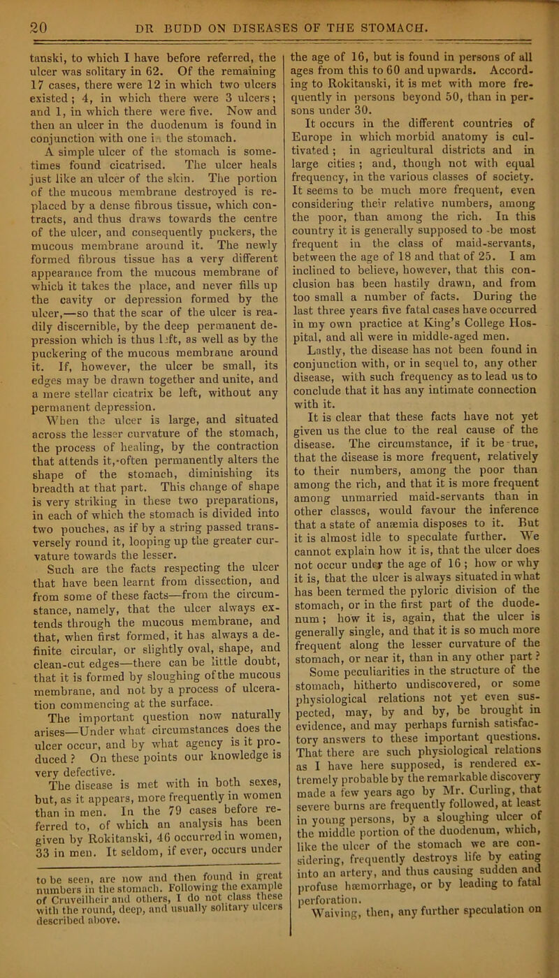 tanski, to which I have before referred, the ulcer was solitary in 62. Of the remaining 17 cases, there were 12 in which two ulcers existed; 4, in which there were 3 ulcers; and 1, in which there were five. Now and then an ulcer in the duodenum is found in conjunction with one i the stomach. A simple ulcer of the stomach is some- times found cicatrised. The ulcer heals just like an ulcer of the skin. The portion of the mucous membrane destroyed is re- placed by a dense fibrous tissue, which con- tracts, and thus draws towards the centre of the ulcer, and consequently puckers, the mucous membrane around it. The newly formed fibrous tissue has a very different appearance from the mucous membrane of which it takes the place, and never fills up the cavity or depression formed by the ulcer,—so that the scar of the ulcer is rea- dily discernible, by the deep permanent de- pression which is thus 1 eft, as well as by the puckering of the mucous membrane around it. If, however, the ulcer be small, its edges may be drawn together and unite, and a mere stellar cicatrix be left, without any permanent depression. When the ulcer is large, and situated across the lesser curvature of the stomach, the process of healing, by the contraction that attends it,-often permanently alters the shape of the stomach, diminishing its breadth at that part. This change of shape is very striking in these two preparations, in each of which the stomach is divided into two pouches, as if by a string passed trans- versely round it, looping up the greater cur- vature towards the lesser. Such are the facts respecting the ulcer that have been learnt from dissection, and from some of these facts—from the circum- stance, namely, that the ulcer always ex- tends through the mucous membrane, and that, when first formed, it has always a de- finite circular, or slightly oval, shape, and clean-cut edges—there can be little doubt, that it is formed by sloughing of the mucous membrane, and not by a process of ulcera- tion commencing at the surface. The. important question now naturally arises—Under what circumstances does the ulcer occur, and by what agency is it pro- duced ? On these points our knowledge is very defective. The disease is met with in both sexes, but, as it appears, more frequently in women than in men. In the 79 cases before re- ferred to, of which an analysis has been given by Rokitanski, 46 occurred in women, 33 in men. It seldom, if ever, occurs under to be seen, are now and then found in great numbers in the stomach. Following the example of Cruveilheir and others, 1 do not class these witli the round, deep, and usually solitary ulcers described above. the age of 16, but is found in persons of all ages from this to 60 and upwards. Accord- ing to Rokitanski, it is met with more fre- quently in persons beyond 50, than in per- sons under 30. It occurs in the different countries of Europe in which morbid anatomy is cul- tivated ; in agricultural districts and in large cities; and, though not with equal frequency, in the various classes of society. It seems to be much more frequent, even considering their relative numbers, among the poor, than among the rich. In this country it is generally supposed to -be most frequent in the class of maid-servants, between the age of 18 and that of 25. I am inclined to believe, however, that this con- clusion has been hastily drawn, and from too small a number of facts. During the last three years five fatal cases have occurred in my own practice at King’s College Hos- pital, and all were in middle-aged men. Lastly, the disease has not been found in conjunction with, or in sequel to, any other disease, with such frequency as to lead us to conclude that it has any intimate connection with it. It is clear that these facts have not yet given us the clue to the real cause of the disease. The circumstance, if it be - true, that the disease is more frequent, relatively to their numbers, among the poor than among the rich, and that it is more frequent among unmarried maid-servants than in other classes, would favour the inference that a state of anaemia disposes to it. But it is almost idle to speculate further. We cannot explain how it is, that the ulcer does not occur under the age of 16 ; how or why it is, that the ulcer is always situated in what has been termed the pyloric division of the stomach, or in the first part of the duode- num ; how it is, again, that the ulcer is generally single, and that it is so much more frequent along the lesser curvature of the stomach, or near it, than in any other part ? Some peculiarities in the structure of the stomach, hitherto undiscovered, or some physiological relations not yet even sus- pected, may, by and by, be brought in evidence, and may perhaps furnish satisfac- tory answers to these important questions. That there are such physiological relations as I have here supposed, is rendered ex- tremely probable by the remarkable discovery made a few years ago by Mr. Curling, that severe burns are frequently followed, at least in young persons, by a sloughing ulcer of the middle portion of the duodenum, which, like the ulcer of the stomach we are con- sidering, frequently destroys life by eating into an artery, and thus causing sudden and profuse haemorrhage, or by leading to fatal perforation. Waiving, then, any further speculation on