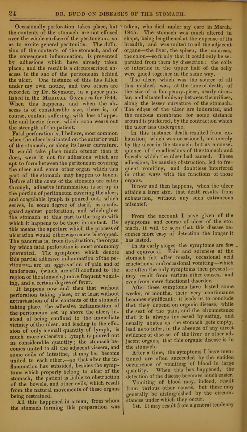 Occasionally perforation takes place, but the contents of the stomach are not effused over the whole surface of the peritoneum, so as to excite general peritonitis. The diffu- sion of the contents of the stomach, and of the consequent inflammation, is prevented by adhesions which have already taken place; and the result is a circumscribed ab- scess in the sac of the peritoneum behind the ulcer. One instance of this has fallen under my own notice, and two others are recorded by Dr. Seymour, in a paper pub- lished in the Medical Gazette for 1844. When this happens, and when the ab- scess is of considerable size, there is, of course, contant suffering, with loss of appe- tite and hectic fever, which soon wears out the strength of the patient. Fatal perforation is, I believe, most common when the ulcer is situated on the anterior wall of the stomach, or along its lesser curvature. It would take place much oftener than it does, were it not for adhesions which are apt to form between the peritoneum covering the ulcer and some other organ which this part of the stomach may happen to touch. Before all the coats of the stomach are eaten through, adhesive inflammation is set up in the portion of peritoneum covering the ulcer, and coagulable lymph is poured out, which serves, in some degree of itself, as a safe- guard against perforation, and which glues the stomach at this part to the organ with which it happens to be there in contact. By this means the aperture which the process of ulceration would otherwise cause is stopped. The pancreas is, from its situation, the organ by which fatal perforation is most commonly prevented. The symptoms which denote this partial adhesive inflammation of the pe- ritoneum are an aggravation of pain and of tenderness, (which are still confined to the region of the stomach,) more frequent vomit- ing, and a certain degree of fever. It happens now and then that without perforation taking place, or at least without extravasation of the contents of the stomach taking place, the adhesive inflammation of the peritoneum set up above the ulcer, in- stead of being confined to the immediate vicinity of the ulcer, and leading to the effu- sion of only a small quantity of lymph, is much more extensive : lymph is poured out in considerable quantity ; the stomach be- comes united to all the adjacent viscera, and some coils of intestine, it may be, become united to each other,—so that after the in- flammation has subsided, besides the symp- toms which properly belong to ulcer of the stomach, the patient is liable to obstruction of the bowels, and other evils, which result from the natural movements of these organs being restrained. All this happened in a man, from whom the stomach forming this preparation was taken, who died under my care in March, 1845. The stomach was much altered in shape, being lengthened at the expense of its breadth, and was united to all the adjacent organs—the liver, the spleen, the pancreas, the colon—so firmly that it could only be se- parated from them by dissection : the coils of intestine in the upper half of the belly were glued together in the same way. The ulcer, which was the source of all this mishief, was, at the time of death, of the size of a fourpenny-piece, nearly circu- lar, and situated midway between the orifices, along the lesser curvature of the stomach. The edges of the ulcer are indurated, and the mucous membrane for some distance around is puckered, by the contraction which the ulcer has undergone. In this instance death resulted from ex- haustion, which was occasioned, not merely by the ulcer in the stomach, but as a conse- quence of the adhesions of the stomach and bowels which the ulcer had caused. These adhesions, by causing obstruction, led to fre- quent vomiting, and doubtless interfered in other ways with the functions of those organs. It now and then happens, when the ulcer attains a large size, that death results from exhaustion, without any such extraneous mischief. From the account I have given of the symptoms and course of ulcer of the sto- mach, it will be seen that this disease be- comes more easy of detection the longer it has lasted. In its early stages the symptoms are few and equivocal. Pain and soreness at the stomach felt after meals, occasional acid eructations, and occasional vomiting—which are often the only symptoms then present— may result from various other causes, and even from mere functional disorder. After these symptoms have lasted some weeks, or months, their very continuance becomes significant; it leads us to conclude that they depend on organic disease, while the seat of the pain, and the circumstance that it is always increased by eating, and usually abates as the stomach gets empty, lead us to infer, in the absence of any direct evidence of disease of the liver or other ad- jacent organs, that this organic disease is in the stomach. After a time, the symptoms I have men- tioned are often succeeded by the sudden occurrence of vomiting of blood in large quantity. When this has happened, the detection of the disease becomes much easier. Vomiting of blood may, indeed, result from various other causes, but these may generally be distinguished by the circum- stances under which they occur. 1st. It may result from a general tendency