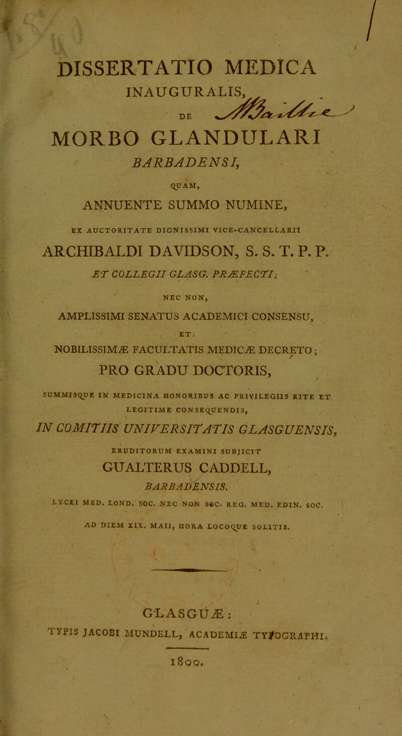 DISSERTATIO MEDICA / INAUGURALIS, DE MORBO GLANDULARI BARBADENSIy QUAM, ANNUENTE SUMMO NUMINE, EX AUCTORITATE DIGNISSIMI VICE-CANCELLARIl ARCHIBALDI DAVIDSON, S. S. T. P. P. ET COLLEGII GLASG. PRMFECTI; NEC NON, AMPLISSIMI SENATUS ACADEMICI CONSENSU, ET. NOBILISSIMA FACULTATIS MEDICA DECRETO; PRO GRADU DOCTORIS, 5UMMISQUE IN MEDICINA HONORIBUS AC PRIVILEGIIS RITE ET LEGITIME CONSEQUENDIS, IN COMITIIS UNIVERSITATIS GLASGUENSIS, ERUDITORUM EXAMINI SUBJICIT GUALTERUS CADDELL, BARBADENSIS. LVCEI MED. LOND. SOC. NEC NON SOC. REG. MED. EDIN. 60C. AD DIEM XIX. MAII, HORA LOCOQUE SOLITIS. GLASGUjE ; TYPIS JAGOBI MUNDELL, ACADEMI.® TYjOGRAPHI. 1800.