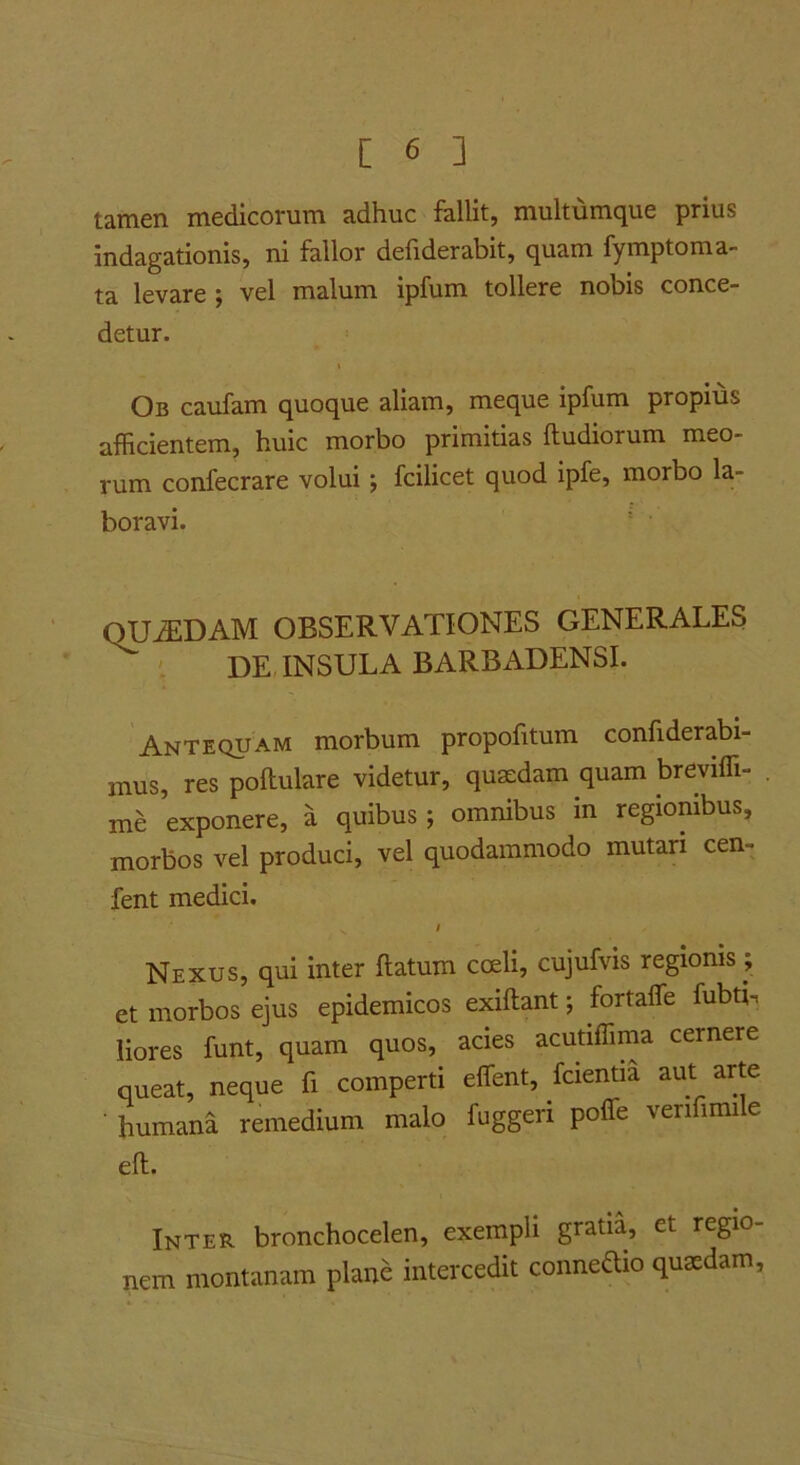 tamen medicorum adhuc fallit, multumque prius indagationis, ni fallor defiderabit, quam fymptoma- ta levare; vel malum ipfum tollere nobis conce- detur. Ob caufam quoque aliam, meque ipfum propius afficientem, huic morbo primitias ftudiorum meo- rum confecrare volui; fcilicet quod ipfe, morbo la- boravi. QUiEDAM OBSERVATIONES GENERALES ' DETNSULA BARBADENSI. Antequam morbum propofitum confiderabi- mus, res poftulare videtur, qusedam quam breviffi- me exponere, a quibus; omnibus in regionibus, morbos vel produci, vel quodammodo mutari cen- fent medici. I Nexus, qui inter ftatum cceli, cujufvis regionis; et morbos ejus epidemicos exiftant; fortaffe fubti. liores funt, quam quos, acies acutiffima cernere queat, neque fi comperti effient, fcientia aut arte ■ humana remedium malo fuggeri poffie verifimi e eft. Inter bronchocelen, exempli gratia, et regio- nem montanam plane intercedit connedio qusedam,