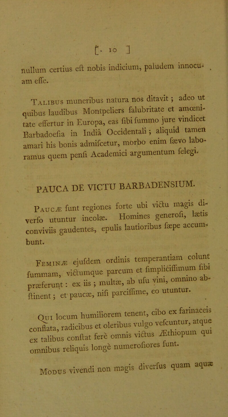 t' IO ] nullum certius eft nobis indicium, paludem innocu- , am elfe. Talibus muneribus natura nos ditavit; adeo ut quibus laudibus Montpeliers falubritate et amoem- tate effertur in Europa, eas fibi fummo jure ymdicet Barbadoefia in India Occidentali; aliquid tamen amari his bonis admifcetur, morbo enim fevo labo- ramus quem penfi Academici argumentum felegi. pauca de victu BARBADENSIUM. Pauc^ funt regiones forte ubi viau magis di- verfo utuntur incote. Homines generofi, Ixtis conviviis gaudentes, epuUs lautioribus fepe accum- bunt. Femina ejufdem ordinis temperanmm colun fummam, viaumque parcum et fimpliciffimum i prxferunt: eic iis ■, multae, ab ufu vim, omnino ab- ftinent; efpaucm, nifi parciffime, eo utuntur. Qui locum humiliorem tenent, cibo ex farinaceis colata radicibus et oleribus vulgo vefcuntur, atque “ tat;: iftat fere omnis vifius iEthiopum qui omnibus reliquis longe numerofiores funt. Modus vivendi non magis diverfus quam aquae