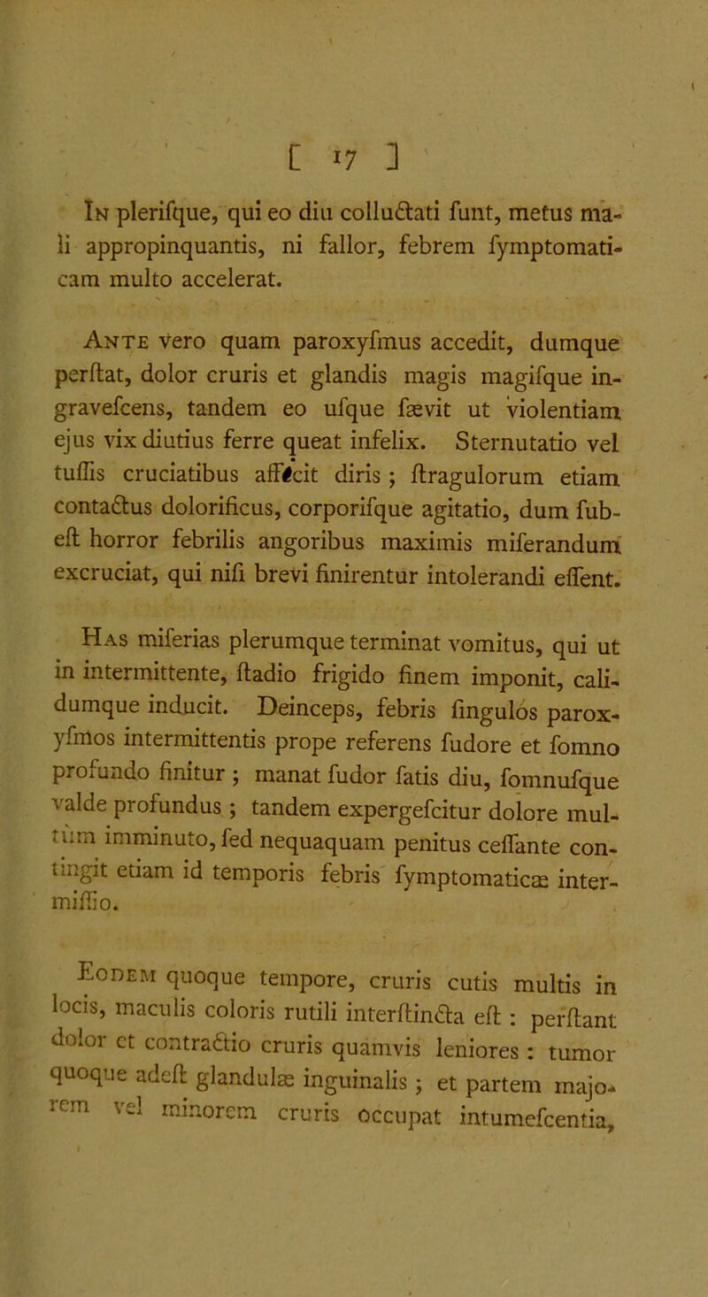 [ *7 ] In plerifque, qui eo diu colludtati funt, metus ma- li appropinquantis, ni fallor, febrem fymptomati- cam multo accelerat. Ante vero quam paroxyfmus accedit, dumque perflat, dolor cruris et glandis magis magifque in- gravefcens, tandem eo ufque faevit ut violentiam ejus vix diutius ferre queat infelix. Sternutatio vel tufiis cruciatibus afficit diris; flragulorum etiam contaftus dolorificus, corporifque agitatio, dum fub- efl horror febrilis angoribus maximis miferandum excruciat, qui nifi brevi finirentur intolerandi effent. Has miferias plerumque terminat vomitus, qui ut in intermittente, fladio frigido finem imponit, cali- dumque inducit. Deinceps, febris fmgulos parox- yfmos intermittentis prope referens fudore et fomno proiundo finitur j manat fudor fatis diu, fomnufque valde profundus; tandem expergefcitur dolore mul- tum imminuto, fed nequaquam penitus ceffante con- tingit etiam id temporis febris fymptomatictE inter- miffio. Eodem quoque tempore, cruris cutis multis in locis, maculis coloris rutili interflinda efl: perflant dolor ct contradlio cruris quamvis leniores: tumor quoque adefl glandulae inguinalis j et partem majo- rem vel minorem cruris occupat intumefcentia.